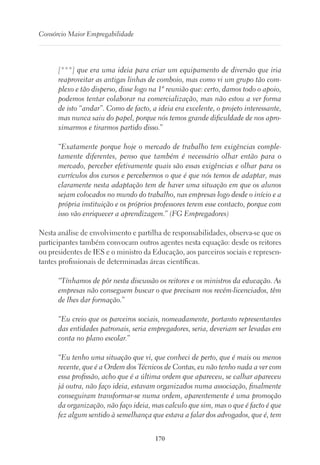 170
Consórcio Maior Empregabilidade
[***] que era uma ideia para criar um equipamento de diversão que iria
reaproveitar as antigas linhas de comboio, mas como vi um grupo tão com-
plexo e tão disperso, disse logo na 1ª reunião que: certo, damos todo o apoio,
podemos tentar colaborar na comercialização, mas não estou a ver forma
de isto “andar”. Como de facto, a ideia era excelente, o projeto interessante,
mas nunca saiu do papel, porque nós temos grande dificuldade de nos apro-
ximarmos e tirarmos partido disso.”
“Exatamente porque hoje o mercado de trabalho tem exigências comple-
tamente diferentes, penso que também é necessário olhar então para o
mercado, perceber efetivamente quais são essas exigências e olhar para os
currículos dos cursos e percebermos o que é que nós temos de adaptar, mas
claramente nesta adaptação tem de haver uma situação em que os alunos
sejam colocados no mundo do trabalho, nas empresas logo desde o início e a
própria instituição e os próprios professores terem esse contacto, porque com
isso vão enriquecer a aprendizagem.” (FG Empregadores)
Nesta análise de envolvimento e partilha de responsabilidades, observa-se que os
participantes também convocam outros agentes nesta equação: desde os reitores
ou presidentes de IES e o ministro da Educação, aos parceiros sociais e represen-
tantes profissionais de determinadas áreas científicas.
“Tínhamos de pôr nesta discussão os reitores e os ministros da educação. As
empresas não conseguem buscar o que precisam nos recém-licenciados, têm
de lhes dar formação.”
“Eu creio que os parceiros sociais, nomeadamente, portanto representantes
das entidades patronais, seria empregadores, seria, deveriam ser levadas em
conta no plano escolar.”
“Eu tenho uma situação que vi, que conheci de perto, que é mais ou menos
recente, que é a Ordem dos Técnicos de Contas, eu não tenho nada a ver com
essa profissão, acho que é a última ordem que apareceu, se calhar apareceu
já outra, não faço ideia, estavam organizados numa associação, finalmente
conseguiram transformar-se numa ordem, aparentemente é uma promoção
da organização, não faço ideia, mas calculo que sim, mas o que é facto é que
fez algum sentido à semelhança que estava a falar dos advogados, que é, tem
 