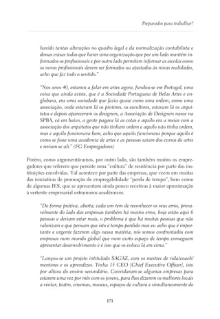 171
Preparados para trabalhar?
havido tantas alterações no quadro legal e da normalização contabilista e
dessas coisas todas que haver uma organização que por um lado mantém in-
formados os profissionais e por outro lado permitem informar as escolas como
os novos profissionais devem ser formados ou ajustados às novas realidades,
acho que faz todo o sentido.”
“Nos anos 40, estamos a falar em artes agora, fundou-se em Portugal, uma
coisa que ainda existe, que é a Sociedade Portuguesa de Belas Artes e en-
globava, era uma sociedade que fazia quase como uma ordem, como uma
associação, onde estavam lá os pintores, os escultores, estavam lá os arqui-
tetos e depois apareceram os designers, a Associação de Designers nasce na
SPBA, cá em baixo, a gente pagava lá as cotas e aquilo era a meias com a
associação dos arquitetos que não tinham ordem e aquilo não tinha ordem,
mas e aquilo funcionava bem, acho que aquilo funcionava porque aquilo é
como se fosse uma academia de artes e as pessoas saiam dos cursos de artes
e reviam-se ali.” (FG Empregadores)
Porém, como argumentávamos, por outro lado, são também muitos os empre-
gadores que referem que persiste uma “cultura” de resistência por parte das ins-
tituições envolvidas. Tal acontece por parte das empresas, que veem em muitas
das iniciativas de promoção de empregabilidade “perda de tempo”, bem como
de algumas IES, que se apresentam ainda pouco recetivas à maior aproximação
à vertente empresarial extramuros académicos.
“De forma prática, aberta, cada um tem de reconhecer os seus erros, prova-
velmente do lado das empresas também há muitos erros, hoje estão aqui 6
pessoas e deviam estar mais, o problema é que há muitas pessoas que não
valorizam e que pensam que isto é tempo perdido mas eu acho que é impor-
tante e urgente fazerem algo nessa matéria, nós somos confrontados com
empresas num mundo global que num curto espaço de tempo conseguem
apresentar desenvolvimento e é isso que os coloca lá em cima.”
“Lançou-se um projeto intitulado SAGAZ, com os mestres de vida/coach/
mentores e os aprendizes. Tinha 15 CEO [Chief Executive Officer], isto
por altura do ensino secundário. Convidaram-se algumas empresas para
estarem uma vez por mês com os jovens, para lhes dizerem os melhores locais
a visitar, teatro, cinemas, museus, espaços de cultura e simultaneamente de
 
