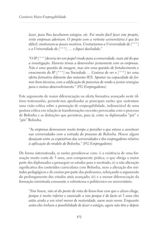 172
Consórcio Maior Empregabilidade
lazer, para lhes facultarem estágios, etc. Foi muito fácil fazer este projeto,
vinte empresas aderiram. O projeto com a vertente universitária é que foi
difícil, mostraram-se pouco recetivos. Contactamos a Universidade de [***]
e a Universidade de [***] …. e fiquei desiludido.”
“O IP [***]deveria ter um papel virado para a comunidade, mais até do que
a investigação. Haveria temas a desenvolver juntamente com as empresas.
Não é uma questão de imagem, mas sim uma questão de fortalecimento e
crescimento do IP [***] na Sociedade…. Gostava de ver o [***] ter uma
oferta formativa diferente das restantes IES. Apostar na capacidade de for-
mar bons técnicos, com a edificação de parcerias de modo a juntar sinergias
para o mútuo desenvolvimento.” (FG Empregadores)
Este argumento de maior diferenciação na oferta formativa avançado neste úl-
timo testemunho, permite-nos aprofundar as principais razões que sustentam
uma visão crítica sobre a promoção de empregabilidade, indissociável de uma
postura crítica em relação às transformações recentes provocadas com o processo
de Bolonha e as distinções que persistem, para já, entre os diplomados “pré” e
“pós” Bolonha.
“As empresas demoraram muito tempo a perceber o que estava a acontecer
nas universidades com a entrada do processo de Bolonha. Houve algum
desajuste entre as expetativas das universidades e dos empregadores relativo
à aplicação do modelo de Bolonha.” (FG Empregadores)
De forma sistematizada, as razões prendem-se com: i) a existência de uma for-
mação muito curta de 3 anos, sem componente prática, o que obriga a maior
parte dos diplomados a prosseguir os estudos para o mestrado; ii) a não alteração
significativa dos conteúdos curriculares com Bolonha, nem a alteração dos mé-
todos pedagógicos e de ensino por parte dos professores, reforçando o argumento
do prolongamento dos estudos atrás avançado; iii) e a menor diferenciação da
formação ministrada consoante o subsistema o politécnico ou universitário.
“Sim houve, não só do ponto de vista do know-how com que o aluno chega,
porque é muito inferior e associado a isso porque é de facto só 3 anos eles
estão ainda a um nível menor de maturidade, saem mais novos. Enquanto
antes eles tinham a possibilidade de fazer o estágio, agora não têm e depois
 