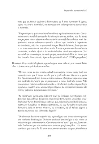 173
Preparados para trabalhar?
noto que as pessoas acabam a licenciatura de 3 anos e pensam ‘E agora,
agora vou tirar o mestrado?’, muitas vezes nem sabem porque é que vão tirar
o mestrado.”
“Eu penso que a questão cultural também é aqui muito importante. Obvia-
mente que a nível de conteúdos há situações que se perdem, não há tanto
tempo para vincar determinadas matérias ao nível das cadeiras mais im-
portantes, mas eu acho que a questão cultural aqui também é importante
ser analisada, não é só a questão de tempo. Depois há outro fator que tem
a ver com a questão de um aluno andar 5 anos a pensar em determinados
conteúdos, também ajuda a ter mais vivências, ainda que sejam na Uni-
versidade ou com colegas, ou mais grupos, ou mais trabalhos, eu penso que
isso também é importante, à parte da questão técnica.” (FG Empregadores)
Dos conteúdos e metodologias de aprendizagem associadas ao processo de Bolo-
nha, vejam-se os seguintes testemunhos.
“Deviam era de ter sido revistos, não deviam ter feito como a maior parte dos
cursos fizeram que é vamos mentir que a gente não tem três anos, a gente
tem três anos mas depois temos os outros dois que obrigamos as pessoas fazer
um mestrado. E é assim que se passou com a maior parte dos cursos. Não
mudaram as cadeiras, não mudou nada, a estrutura só mudou foi para fingir
e portanto estes três anos são os antigos três anos da licenciatura mas que são
cinco e depois se quiseres fazes o mestrado.”
“Se calhar aqui o problema pode nem estar na formação especifica dos com-
ponentes das cadeiras dos cursos, mas sim da forma como são dadas, se ca-
lhar há de haver determinadas cadeiras que podem ser aprendidas em casa,
neste caso há falhas no processo formativo, ou seja há saltos no processo
formativo, seja em termos técnicos, ou científicos, há ali falhas, depois a
pessoa na prática não sabe nada daquilo.”
“Os docentes do ensino superior são o paradigma dos intocáveis que geram
um conjunto de situações. O ensino está todo em ebulição e não vemos as
mudanças que são necessárias. Conheço casos na “casa” que não fazem sen-
tido. Professores que não deviam estar e outros que fazem falta… é o mesmo
currículo que existia há 50 anos atrás provavelmente e adaptar, transformar
 