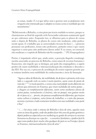 174
Consórcio Maior Empregabilidade
as coisas, mudar. E é aí que talvez nem o governo nem os professores nem
ninguém está interessado que é adaptar os nossos cursos à realidade que nós
necessitamos.”
“Relativamente a Bolonha, a coisa piora por terem mudado os nomes, porque se
chamássemos ao final do segundo ciclo licenciados estávamos exatamente igual
ao que estávamos antes. Enquanto isso, se olharmos para os planos de cursos
antes e depois de Bolonha, os planos de cursos não mudaram, estão pratica-
mente iguais. E o trabalho que as universidades tiveram foi fazer (…) primeiro
pensaram nos professores, temos estes professores, portanto como é que vamos
organizar o curso para estes professores darem aulas? E os cursos, no essencial,
não mudaram e o espírito de Bolonha não foi cumprido…” (FG Empregadores)
Porém, é importante referir que, ainda assim, a perceção daqueles constrangi-
mentos associados ao processo de Bolonha, como sejam de recursos humanos e
financeiros, não impede que se destaque, por parte dos empregadores, o aspeto
positivo de maior mobilidade e internacionalização dos estudantes e docentes e
das IES. Por sua vez, o processo de acreditação do ensino superior permite que
se instaure também uma mobilidade de conhecimentos e áreas de formação.
“Agora a ideia de Bolonha, da mobilidade, da de fazer o primeiro ciclo num
lado e o segundo ciclo no outro é muito positivo, assim como do ponto de
vista da [***] é muito positivo, e vemos uma maturidade muito diferente em
alunos que estiveram em Erasmus, que viram realidades de outros países…
e chegam cá completamente diferentes, assim como recebemos alunos de
outros países, normalmente a Lituânia, não sei porquê, mas gostam muito
de vir para cá, e… pronto, são pessoas completamente diferentes, que trazem
outra cultura à empresa, outra forma de trabalhar, e o resto das pessoas,
seniores e juniores e tudo contactam também com essa realidade e essa parte
é boa”
“ (….) há áreas onde o sistema de Bolonha é fora de série, aquelas mais
como as áreas da gestão, onde eles podem fazer três anos de gestão genérico e
depois podem-se especializar em marketing ou gestão de serviços ou recursos
humanos ou finanças ou o que for… o conceito é fantástico, e podem fazê-lo
aqui como podem fazer noutro sítio qualquer do país ou na Europa e fazem
os Erasmus, internacionalmente é fora de série.”
 