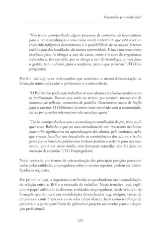 175
Preparados para trabalhar?
“Nós temos acompanhado alguns processos de conversão de licenciaturas
para a nova acreditação e uma coisa muito importante que está a ser in-
troduzido nalgumas licenciaturas é a possibilidade de os alunos fazerem
créditos fora das faculdades, da mesma universidade. E isto é um mecanismo
excelente para os obrigar a sair da casca, como é o caso da engenharia
informática, por exemplo, que os obriga a sair da tecnologia, a irem para
a gestão, para o direito, para a medicina, para o que quiserem.” (FG Em-
pregadores)
Por fim, são alguns os testemunhos que sustentam a menor diferenciação na
formação ministrada entre o politécnico e o universitário.
“O Politécnico podia não trabalhar só com alunos e trabalhar também com
os profissionais. Pessoas que estão no terreno que também precisavam de
momento de reflexão, momentos de partilha. Desenvolver cursos de Inglês
para o exterior. O Politécnico já esteve mais envolvido com a comunidade,
talvez por questões internas isso não aconteça agora.”
“Tenho acompanhado a casa e as mudanças complicadas do pré, pós e qual-
quer coisa Bolonha e que no meu entendimento não trouxeram nenhuma
mais-valia significativa na aprendizagem dos alunos, pelo contrário, acho
que vieram baralhar um bocadinho as competências dos alunos e tenho
pena que os institutos politécnicos tenham perdido a vertente para que nas-
ceram, que é um curso médio, com formação específica que faz falta ao
mercado de trabalho.” (FG Empregadores)
Neste contexto, em termos de sistematização das principais posições percecio-
nadas pelas entidades empregadoras sobre o ensino superior, podem ser identi-
ficadas as seguintes.
Em primeiro lugar, a importância atribuída ao aprofundamento e consolidação
da relação entre as IES e o mercado de trabalho. Nesta temática, está explí-
cito o papel atribuído às diversas entidades empregadoras desde o início da
formação académica e em modalidades diversificadas (e.g. estágios, visitas de
empresas e contributos nos conteúdos curriculares), bem como o reforço de
parcerias e a gestão partilhada de gabinetes/ projetos orientados para a integra-
ção profissional.
 