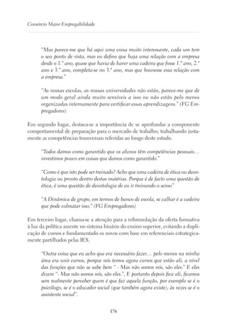 176
Consórcio Maior Empregabilidade
“Mas parece-me que há aqui uma coisa muito interessante, cada um tem
o seu ponto de vista, mas eu defino que haja uma relação com a empresa
desde o 1.º ano, quase que havia de haver uma cadeira que fosse 1.º ano, 2.º
ano e 3.º ano, completa-se no 3.º ano, mas que houvesse essa relação com
a empresa.”
“As nossas escolas, as nossas universidades não estão, parece-me que de
um modo geral ainda muito sensíveis a isso ou não estão pelo menos
organizadas internamente para certificar essas aprendizagens.” (FG Em-
pregadores)
Em segundo lugar, destaca-se a importância de se aprofundar a componente
comportamental de preparação para o mercado de trabalho, trabalhando justa-
mente as competências transversais referidas ao longo deste estudo.
“Todos damos como garantido que os alunos têm competências pessoais…
investimos pouco em coisas que damos como garantido.”
“Como é que isto pode ser treinado? Acho que uma cadeira de ética ou deon-
tologia ou pronto dentro destas matérias. Porque é de facto uma questão de
ética, é uma questão de deontologia de eu ir treinando o senso”
“A Dinâmica de grupo, em termos de banco de escola, se calhar é a cadeira
que pode colmatar isso.” (FG Empregadores)
Em terceiro lugar, chama-se a atenção para a reformulação da oferta formativa
à luz da política assente no sistema binário do ensino superior, evitando a dupli-
cação de cursos e fundamentado os novos com base em referenciais estrategica-
mente partilhados pelas IES.
“Outra coisa que eu acho que era necessário fazer… pelo menos na minha
área era unir cursos, porque nós temos agora cursos que estão ali, a nível
das funções que não se sabe bem “ - Mas não somos nós, são eles.” E eles
dizem “- Mas não somos nós, são eles.”, E portanto depois fica ali, ficamos
sem realmente perceber quem é que faz aquela função, por exemplo se é o
psicólogo, se é o educador social (que também agora existe), às vezes se é o
assistente social”.
 