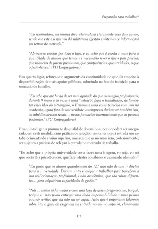 177
Preparados para trabalhar?
“Eu reformulava, na minha área reformulava claramente estes dois cursos,
sendo que este é o que vos dá substância (gestão e sistemas de informação)
em termos de mercado.”
“Abriram-se escolas por todo o lado, e eu acho que é escola a mais para a
quantidade de alunos que temos e é necessário rever o que o país precisa,
que valências de jovens precisamos, que competências, que atividades, o que
o país oferece.” (FG Empregadores)
Em quarto lugar, reforça-se o argumento da continuidade no que diz respeito à
disponibilização de mais apoios públicos, sobretudo na fase de transição para o
mercado de trabalho.
“Eu acho que até havia de ser mais apoiado do que os estágios profissionais,
durante 9 meses e às vezes é uma frustração para o trabalhador, de fomen-
tar essas idas ao estrangeiro, o Erasmus é uma coisa parecida com isso na
academia, agora fora da universidade, as empresas deviam ter também isso,
os subsídios deviam recair… nessas formações internacionais que as pessoas
podem ter.” (FG Empregadores)
Em quinto lugar, a promoção da qualidade do ensino superior poderá ser assegu-
rada, em certa medida, com práticas de seleção mais criteriosas à entrada nos es-
tabelecimentos do ensino superior, uma vez que os mesmos irão, posteriormente,
ser sujeitos a práticas de seleção à entrada no mercado de trabalho.
“Eu acho que a própria universidade devia fazer uma triagem, ou seja, eu sei
que vocês têm psicotécnicos, que fazem testes aos alunos e exames de admissão.”
“Eu penso que os alunos quando saem do 12.º ano não deviam ir diretos
para a universidade. Deviam antes começar a trabalhar para percebem a
sua real orientação profissional, e não académica, que são coisas diferen-
tes… para adquirirem capacidades de gestão.”
“Nós … temos só formados e com uma taxa de desemprego enorme, porquê,
porque eu não posso entregar uma dada responsabilidade a uma pessoa
quando verifico que ela não vai ser capaz. Acho que é importante falarmos
sobre isto, o grau de exigência na entrada no ensino superior, claramente
 