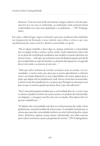 178
Consórcio Maior Empregabilidade
diminuiu. Com isso mais tarde nós estamos a pagar a fatura e ela está aqui,
não tem só a ver com as instituições, as instituições neste momento foram
confrontadas com uma nova população e os professores…” (FG Emprega-
dores)
Em sexto, e último lugar, sugere-se durante o percurso académico dos estudantes
um alargamento da formação a uma vertente mais crítica e cívica e que seja,
simultaneamente, mais sensível e aberta à comunidade em geral.
“Há aí algum trabalho a fazer digo eu, porque realmente a universidade
tem um papel, tenho a certeza, muito, muito, muito importante a fazer não
só na parte da contribuição académica mas também na parte educativa em
termos cívicos… acho que nos entramos numa de despreocupação grande de
por exemplo falou-se aqui de horários, no primeiro dia aparecem, no segundo
dia já vêm tarde e no terceiro já não vêm…”
“Acho que talvez teríamos de envolver um pouco mais as escolas e as uni-
versidades, o ensino neste caso, para que os jovens aprendessem a valorizar
mais o seu tempo disponível, as suas capacidades, sem serem apenas para a
parte, que depois irão ter profissional, onde irão ser muito bem remunerados,
se forem muito bons profissionais e eu penso que Portugal vai atravessar uma
fase em que só mesmo aqueles que forem bons é que vão sobreviver.”
“Isto é uma preocupação também que a universidade deve ter: é como é que
os alunos se podem envolver em causas sociais, em projetos de voluntariado,
em desporto, e conseguir conciliar isto com os estudos. Para desenvolver al-
gumas competências…”
“O objetivo das universidades não deve ser exclusivamente dar saída a bons
profissionais, necessita também de outras coisas. A sociedade necessita que os
alunos que saem das universidades tenham um nível cultural positivo, sejam
ativos, dinâmicos, apoiem causas, façam voluntariado, sem olhar somente
para o fator económico e para a progressão de carreira.” (FG Empregadores)
 