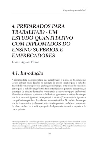 179
Preparados para trabalhar?
4. PREPARADOS PARA
TRABALHAR? - UM
ESTUDO QUANTITATIVO
COM DIPLOMADOS DO
ENSINO SUPERIOR E
EMPREGADORES
Diana Aguiar Vieira
4.1. Introdução
A complexidade e a instabilidade que caracterizam o mundo do trabalho atual
vieram colocar novos desafios na transição do ensino superior para o trabalho.
Entendida como um processo prolongado no tempo, a transição do ensino su-
perior para o trabalho engloba três fases interligadas: o percurso académico, as
estratégias de procura de trabalho remunerado e a adoção do papel profissional.
Além destas três fases, o presente trabalho foca igualmente a análise das compe-
tências transversais (pessoais, interpessoais e técnicas)22
sem contudo ignorar as
competências específicas de cada área técnico-científica. No âmbito das compe-
tências transversais e profissionais, este estudo apresenta também o cruzamento
de olhares sobre esta temática por parte de diplomados do ensino superior e de
empregadores.
22
Em conformidade com a sistematização teórica efetuada no primeiro capítulo, no âmbito deste estudo são con-
sideradas competências transversais as competências pessoais (ex. adaptação e flexibilidade), interpessoais (ex.
relacionamento interpessoal e gestão de conflitos) e técnicas (ex. utilização das TIC) que podem ser utilizadas e são
importantes em múltiplas profissões, independentemente da área de formação académica.
 