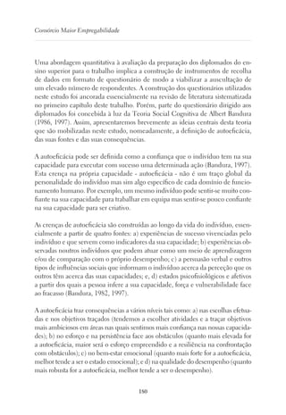 180
Consórcio Maior Empregabilidade
Uma abordagem quantitativa à avaliação da preparação dos diplomados do en-
sino superior para o trabalho implica a construção de instrumentos de recolha
de dados em formato de questionário de modo a viabilizar a auscultação de
um elevado número de respondentes. A construção dos questionários utilizados
neste estudo foi ancorada essencialmente na revisão de literatura sistematizada
no primeiro capítulo deste trabalho. Porém, parte do questionário dirigido aos
diplomados foi concebida à luz da Teoria Social Cognitiva de Albert Bandura
(1986, 1997). Assim, apresentaremos brevemente as ideias centrais desta teoria
que são mobilizadas neste estudo, nomeadamente, a definição de autoeficácia,
das suas fontes e das suas consequências.
A autoeficácia pode ser definida como a confiança que o indivíduo tem na sua
capacidade para executar com sucesso uma determinada ação (Bandura, 1997).
Esta crença na própria capacidade - autoeficácia - não é um traço global da
personalidade do indivíduo mas sim algo específico de cada domínio de funcio-
namento humano. Por exemplo, um mesmo indivíduo pode sentir-se muito con-
fiante na sua capacidade para trabalhar em equipa mas sentir-se pouco confiante
na sua capacidade para ser criativo.
As crenças de autoeficácia são construídas ao longo da vida do indivíduo, essen-
cialmente a partir de quatro fontes: a) experiências de sucesso vivenciadas pelo
indivíduo e que servem como indicadores da sua capacidade; b) experiências ob-
servadas noutros indivíduos que podem atuar como um meio de aprendizagem
e/ou de comparação com o próprio desempenho; c) a persuasão verbal e outros
tipos de influências sociais que informam o indivíduo acerca da perceção que os
outros têm acerca das suas capacidades; e, d) estados psicofisiológicos e afetivos
a partir dos quais a pessoa infere a sua capacidade, força e vulnerabilidade face
ao fracasso (Bandura, 1982, 1997).
A autoeficácia traz consequências a vários níveis tais como: a) nas escolhas efetua-
das e nos objetivos traçados (tendemos a escolher atividades e a traçar objetivos
mais ambiciosos em áreas nas quais sentimos mais confiança nas nossas capacida-
des); b) no esforço e na persistência face aos obstáculos (quanto mais elevada for
a autoeficácia, maior será o esforço empreendido e a resiliência na confrontação
com obstáculos); c) no bem-estar emocional (quanto mais forte for a autoeficácia,
melhor tende a ser o estado emocional); e d) na qualidade do desempenho (quanto
mais robusta for a autoeficácia, melhor tende a ser o desempenho).
 