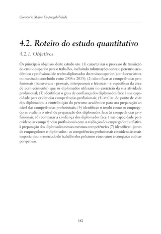182
Consórcio Maior Empregabilidade
4.2. Roteiro do estudo quantitativo
4.2.1. Objetivos
Os principais objetivos deste estudo são: (1) caracterizar o processo de transição
do ensino superior para o trabalho, incluindo informações sobre o percurso aca-
démico e profissional de recém-diplomados do ensino superior (com licenciatura
ou mestrado concluído entre 2008 e 2013); (2) identificar as competências pro-
fissionais (transversais - pessoais, interpessoais e técnicas - e específicas da área
de conhecimento) que os diplomados utilizam no exercício da sua atividade
profissional; (3) identificar o grau de confiança dos diplomados face à sua capa-
cidade para evidenciar competências profissionais; (4) avaliar, do ponto de vista
dos diplomados, a contribuição do percurso académico para sua preparação ao
nível das competências profissionais; (5) identificar o modo como os emprega-
dores avaliam o nível de preparação dos diplomados face às competências pro-
fissionais; (6) comparar a confiança dos diplomados face à sua capacidade para
evidenciar competências profissionais com a avaliação dos empregadores relativa
à preparação dos diplomados nessas mesmas competências (7) identificar - junto
de empregadores e diplomados - as competências profissionais consideradas mais
importantes no mercado de trabalho dos próximos cinco anos e comparar as duas
perspetivas.
 