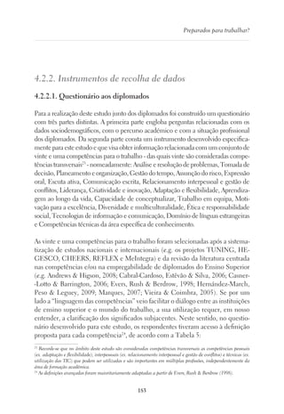 183
Preparados para trabalhar?
4.2.2. Instrumentos de recolha de dados
4.2.2.1. Questionário aos diplomados
Para a realização deste estudo junto dos diplomados foi construído um questionário
com três partes distintas. A primeira parte engloba perguntas relacionadas com os
dados sociodemográficos, com o percurso académico e com a situação profissional
dos diplomados. Da segunda parte consta um instrumento desenvolvido especifica-
mente para este estudo e que visa obter informação relacionada com um conjunto de
vinte e uma competências para o trabalho - das quais vinte são consideradas compe-
tências transversais23
- nomeadamente: Análise e resolução de problemas, Tomada de
decisão, Planeamento e organização, Gestão do tempo, Assunção do risco, Expressão
oral, Escuta ativa, Comunicação escrita, Relacionamento interpessoal e gestão de
conflitos, Liderança, Criatividade e inovação, Adaptação e flexibilidade, Aprendiza-
gem ao longo da vida, Capacidade de conceptualizar, Trabalho em equipa, Moti-
vação para a excelência, Diversidade e multiculturalidade, Ética e responsabilidade
social, Tecnologias de informação e comunicação, Domínio de línguas estrangeiras
e Competências técnicas da área específica de conhecimento.
As vinte e uma competências para o trabalho foram selecionadas após a sistema-
tização de estudos nacionais e internacionais (e.g. os projetos TUNING, HE-
GESCO, CHEERS, REFLEX e MeIntegra) e da revisão da literatura centrada
nas competências e/ou na empregabilidade de diplomados do Ensino Superior
(e.g. Andrews  Higson, 2008; Cabral-Cardoso, Estêvão  Silva, 2006; Casner-
-Lotto  Barrington, 2006; Evers, Rush  Berdrow, 1998; Hernández-March,
Peso  Leguey, 2009; Marques, 2007; Vieira  Coimbra, 2005). Se por um
lado a “linguagem das competências” veio facilitar o diálogo entre as instituições
de ensino superior e o mundo do trabalho, a sua utilização requer, em nosso
entender, a clarificação dos significados subjacentes. Neste sentido, no questio-
nário desenvolvido para este estudo, os respondentes tiveram acesso à definição
proposta para cada competência24
, de acordo com a Tabela 5:
23
Recorde-se que no âmbito deste estudo são consideradas competências transversais as competências pessoais
(ex. adaptação e flexibilidade), interpessoais (ex. relacionamento interpessoal e gestão de conflitos) e técnicas (ex.
utilização das TIC) que podem ser utilizadas e são importantes em múltiplas profissões, independentemente da
área de formação académica.
24
As definições avançadas foram maioritariamente adaptadas a partir de Evers, Rush  Berdrow (1998).
 