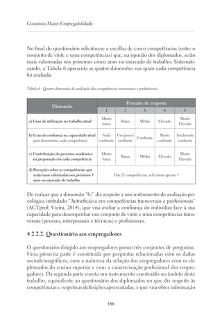 186
Consórcio Maior Empregabilidade
No final do questionário solicitou-se a escolha de cinco competências (entre o
conjunto de vinte e uma competências) que, na opinião dos diplomados, serão
mais valorizadas nos próximos cinco anos no mercado de trabalho. Sistemati-
zando, a Tabela 6 apresenta as quatro dimensões nas quais cada competência
foi avaliada.
Tabela 6 - Quatro dimensões de avaliação das competências transversais e profissionais
Dimensão
Formato de resposta
1 2 3 4 5
a) Grau de utilização no trabalho atual 
Muito
baixo
Baixo Médio Elevado
Muito
Elevado
b) Grau de confiança na capacidade atual
para demonstrar cada competência
Nada
confiante
Um pouco
confiante
Confiante
Muito
confiante
Totalmente
confiante
c) Contribuição do percurso académico
na preparação em cada competência 
Muito
baixa
Baixa Média Elevada
Muito
Elevada
d) Perceções sobre as competências que
serão mais valorizadas nos próximos 5
anos no mercado de trabalho
Das 21 competências, selecionar apenas 5
De realçar que a dimensão “b)” diz respeito a um instrumento de avaliação psi-
cológica intitulado “Autoeficácia em competências transversais e profissionais”
(ACTprof; Vieira, 2014), que visa avaliar a confiança do indivíduo face à sua
capacidade para desempenhar um conjunto de vinte e uma competências trans-
versais (pessoais, interpessoais e técnicas) e profissionais.
4.2.2.2. Questionário aos empregadores
O questionário dirigido aos empregadores possui três conjuntos de perguntas.
Uma primeira parte é constituída por perguntas relacionadas com os dados
sociodemográficos, com a natureza da relação dos empregadores com os di-
plomados do ensino superior e com a caracterização profissional dos empre-
gadores. Da segunda parte consta um instrumento construído no âmbito deste
trabalho, equivalente ao questionário dos diplomados no que diz respeito às
competências e respetivas definições apresentadas, e que visa obter informação
 