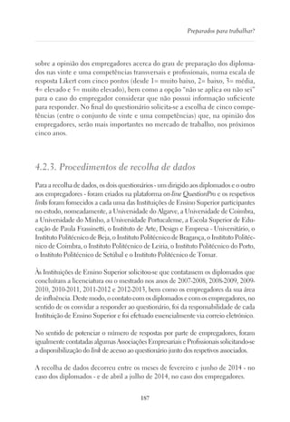187
Preparados para trabalhar?
sobre a opinião dos empregadores acerca do grau de preparação dos diploma-
dos nas vinte e uma competências transversais e profissionais, numa escala de
resposta Likert com cinco pontos (desde 1= muito baixo, 2= baixo, 3= média,
4= elevado e 5= muito elevado), bem como a opção “não se aplica ou não sei”
para o caso do empregador considerar que não possui informação suficiente
para responder. No final do questionário solicita-se a escolha de cinco compe-
tências (entre o conjunto de vinte e uma competências) que, na opinião dos
empregadores, serão mais importantes no mercado de trabalho, nos próximos
cinco anos.
4.2.3. Procedimentos de recolha de dados
Para a recolha de dados, os dois questionários - um dirigido aos diplomados e o outro
aos empregadores - foram criados na plataforma on-line QuestionPro e os respetivos
links foram fornecidos a cada uma das Instituições de Ensino Superior participantes
no estudo, nomeadamente, a Universidade do Algarve, a Universidade de Coimbra,
a Universidade do Minho, a Universidade Portucalense, a Escola Superior de Edu-
cação de Paula Frassinetti, o Instituto de Arte, Design e Empresa - Universitário, o
Instituto Politécnico de Beja, o Instituto Politécnico de Bragança, o Instituto Politéc-
nico de Coimbra, o Instituto Politécnico de Leiria, o Instituto Politécnico do Porto,
o Instituto Politécnico de Setúbal e o Instituto Politécnico de Tomar.
Às Instituições de Ensino Superior solicitou-se que contatassem os diplomados que
concluíram a licenciatura ou o mestrado nos anos de 2007-2008, 2008-2009, 2009-
2010, 2010-2011, 2011-2012 e 2012-2013, bem como os empregadores da sua área
de influência. Deste modo, o contato com os diplomados e com os empregadores, no
sentido de os convidar a responder ao questionário, foi da responsabilidade de cada
Instituição de Ensino Superior e foi efetuado essencialmente via correio eletrónico.
No sentido de potenciar o número de respostas por parte de empregadores, foram
igualmente contatadas algumas Associações Empresariais e Profissionais solicitando-se
a disponibilização do link de acesso ao questionário junto dos respetivos associados.
A recolha de dados decorreu entre os meses de fevereiro e junho de 2014 - no
caso dos diplomados - e de abril a julho de 2014, no caso dos empregadores.
 
