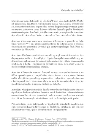 17
Preparados para trabalhar?
Internacional para a Educação no Século XXI1
que, sob a égide da UNESCO e
sob a presidência de J. Delors, reuniu durante mais de 3 anos. Na sua proposta final
a Comissão formulou uma original ideia-motora de aprendizagens verticais para o
novo tempo, coincidente com a dobra de milénio e de século que lhe foi oferecida
como matéria-prima de reflexão, reunidas em torno de quatro pilares fundamentais:
Aprender a Ser, Aprender a Conhecer, Aprender a Fazer, Aprender a Viver Juntos.
Aprender a Ser surge como uma prioridade intemporal, já presente no Rela-
tório Faure de 1971, que elege a viagem interior de cada um como o processo
de adensamento espiritual e vivencial que confere significação final à vida e à
construção de felicidade.
Aprender a Conhecer constitui uma aprendizagem plenamente inserida na área
do progresso científico e tecnológico. O princípio apela à necessidade urgente
de responder à pluralidade de fontes de informação, à diversidade nos conteúdos
multimédia e digitais (em vias de se converterem numa nova utility), a novos
meios de saber numa sociedade em rede.
Aprender a Fazer cria o terreno favorável ao nexo entre conhecimentos e ap-
tidões, aprendizagens e competências, saberes inertes e ativos, conhecimento
codificado e tácito, aprendizagens generativas e adaptativas. Aprender fazendo
e fazer aprendendo2
encerra uma chave de solução para enfrentar a crescente
incerteza do mundo e a natureza mutante do trabalho.
Aprender a Viver Juntos enuncia o desafio extraordinário de redescobrir a relação
significante, de elevar os limiares da coesão social, de viabilizar o desenvolvimento
comunitário sobre alicerces sustentáveis. Nele se vertem os valores nucleares da
vida cívica e da construção identitária em contexto de múltipla participação.
Por outro lado, vimos defendendo ser igualmente importante atender a um
elenco de aprendizagens teleológicas ou finalísticas, sintetizadas em torno de
seis eixos transversais, que se complementam sinergicamente.
1
Delors, J . et al (1996), Educação: Um Tesouro a Descobrir, Porto: ASA/UNESCO.
2
Landes fornece uma descrição colorida destas duas estratégias de aprendizagem implementadas com sucesso pelos
navegadores portugueses nas suas viagens para as Índias nos séculos XV e XVI:
Landes, D. (1999), The Wealth and Poverty of Nations, New York: W. W. Norton  Company.
 