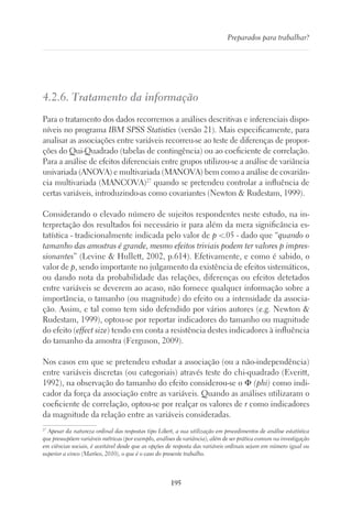 195
Preparados para trabalhar?
4.2.6. Tratamento da informação
Para o tratamento dos dados recorremos a análises descritivas e inferenciais dispo-
níveis no programa IBM SPSS Statistics (versão 21). Mais especificamente, para
analisar as associações entre variáveis recorreu-se ao teste de diferenças de propor-
ções do Qui-Quadrado (tabelas de contingência) ou ao coeficiente de correlação.
Para a análise de efeitos diferenciais entre grupos utilizou-se a análise de variância
univariada (ANOVA) e multivariada (MANOVA) bem como a análise de covariân-
cia multivariada (MANCOVA)27
quando se pretendeu controlar a influência de
certas variáveis, introduzindo-as como covariantes (Newton  Rudestam, 1999).
Considerando o elevado número de sujeitos respondentes neste estudo, na in-
terpretação dos resultados foi necessário ir para além da mera significância es-
tatística - tradicionalmente indicada pelo valor de p .05 - dado que “quando o
tamanho das amostras é grande, mesmo efeitos triviais podem ter valores p impres-
sionantes” (Levine  Hullett, 2002, p.614). Efetivamente, e como é sabido, o
valor de p, sendo importante no julgamento da existência de efeitos sistemáticos,
ou dando nota da probabilidade das relações, diferenças ou efeitos detetados
entre variáveis se deverem ao acaso, não fornece qualquer informação sobre a
importância, o tamanho (ou magnitude) do efeito ou a intensidade da associa-
ção. Assim, e tal como tem sido defendido por vários autores (e.g. Newton 
Rudestam, 1999), optou-se por reportar indicadores do tamanho ou magnitude
do efeito (effect size) tendo em conta a resistência destes indicadores à influência
do tamanho da amostra (Ferguson, 2009).
Nos casos em que se pretendeu estudar a associação (ou a não-independência)
entre variáveis discretas (ou categoriais) através teste do chi-quadrado (Everitt,
1992), na observação do tamanho do efeito considerou-se o Φ (phi) como indi-
cador da força da associação entre as variáveis. Quando as análises utilizaram o
coeficiente de correlação, optou-se por realçar os valores de r como indicadores
da magnitude da relação entre as variáveis consideradas.
27
Apesar da natureza ordinal das respostas tipo Likert, a sua utilização em procedimentos de análise estatística
que pressupõem variáveis métricas (por exemplo, análises de variância), além de ser prática comum na investigação
em ciências sociais, é aceitável desde que as opções de resposta das variáveis ordinais sejam em número igual ou
superior a cinco (Marôco, 2010), o que é o caso do presente trabalho.
 