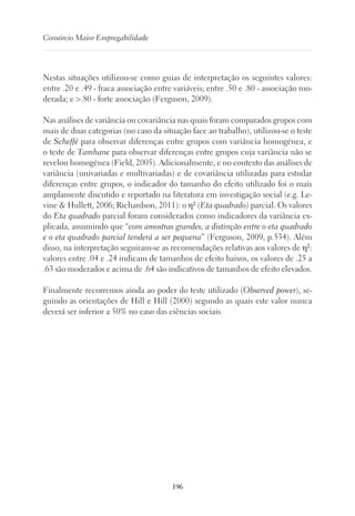 196
Consórcio Maior Empregabilidade
Nestas situações utilizou-se como guias de interpretação os seguintes valores:
entre .20 e .49 - fraca associação entre variáveis; entre .50 e .80 - associação mo-
derada; e .80 - forte associação (Ferguson, 2009).
Nas análises de variância ou covariância nas quais foram comparados grupos com
mais de duas categorias (no caso da situação face ao trabalho), utilizou-se o teste
de Scheffé para observar diferenças entre grupos com variância homogénea, e
o teste de Tamhane para observar diferenças entre grupos cuja variância não se
revelou homogénea (Field, 2005). Adicionalmente, e no contexto das análises de
variância (univariadas e multivariadas) e de covariância utilizadas para estudar
diferenças entre grupos, o indicador do tamanho do efeito utilizado foi o mais
amplamente discutido e reportado na literatura em investigação social (e.g. Le-
vine  Hullett, 2006; Richardson, 2011): o η² (Eta quadrado) parcial. Os valores
do Eta quadrado parcial foram considerados como indicadores da variância ex-
plicada, assumindo que “com amostras grandes, a distinção entre o eta quadrado
e o eta quadrado parcial tenderá a ser pequena” (Ferguson, 2009, p.534). Além
disso, na interpretação seguiram-se as recomendações relativas aos valores de η²:
valores entre .04 e .24 indicam de tamanhos de efeito baixos, os valores de .25 a
.63 são moderados e acima de .64 são indicativos de tamanhos de efeito elevados.
Finalmente recorremos ainda ao poder do teste utilizado (Observed power), se-
guindo as orientações de Hill e Hill (2000) segundo as quais este valor nunca
deverá ser inferior a 50% no caso das ciências sociais.
 