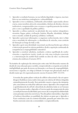 18
Consórcio Maior Empregabilidade
1.	 Aprender a condição humana, na sua infinita dignidade e riqueza, mas tam-
bém na sua misteriosa contingência e vulnerabilidade.
2.	 Aprender a viver a cidadania, celebrando a diversidade e apreciando a demo-
cracia, como membros ativos de comunidades, titulares de direitos e deveres
inalienáveis, comprometidos com o avanço e o aperfeiçoamento das institui-
ções e com a qualidade da política pública.
3.	 Aprender a cultura matricial, na plenitude dos seus matizes integradores:
memória, língua, pátria, civilização, história, filosofia, identidade, diálogo
com o mundo, sentido de pertença solidária e militante.
4.	 Aprender a processar informação e a organizar conhecimento, isto é a lidar
com a sociedade de informação e a abundância de oráculos, num contexto
de formação ao longo de toda a vida.
5.	 Aprender a gerir uma identidade vocacional, nas diversas frentes que cobrem
a intervenção pessoal no sistema produtivo, desde a aquisição continuada de
competências à empregabilidade sustentável.
6.	 Aprender a construir sabedoria, mediante a síntese equilibrada de conhe-
cimentos e experiência (metis), tendo em vista uma evolução consciente
e a interiorização do sentido final contido no dom da vida e na dimensão
cósmica da existência (Carneiro 2013).
Na tentativa de exploração das intersecções entre estas 4x6 dimensões maiores do
desafio de uma educação para o sentido, compreendendo a conquista acrescida de
inteligibilidade por parte do jovem em formação e em busca de empregabilidade,
escrevemos o seguinte, em artigo já distante no tempo mas plenamente atual no
desafio maior que ele esquematicamente encerra (Carneiro 2003: 112-114):
A reunião dos quatro pilares verticais do edifício educacional e das seis apren-
dizagens finalísticas numa matriz única gera um sistema de leituras integradas
extraordinariamente fecundo. Sem pretender exaurir a riqueza das interpreta-
ções, uma leitura na vertical faz sobressair como o Aprender a Ser compreende
o aprofundamento do self até à descoberta da sabedoria ínsita no ser humano
total. Do mesmo modo, o Aprender a Conviver parte da compreensão do outro
(a condição humana da alteridade) para crescer até à conquista da solidariedade
como princípio motor da convivência. Nos dois pilares intermédios o Aprender
a Conhecer desemboca na qualidade das sínteses ao passo que o Aprender a
Fazer conduziria à arte de construir felicidade, passando por outros dois cons-
tructos essenciais como são a comunidade e o empreendimento.
 