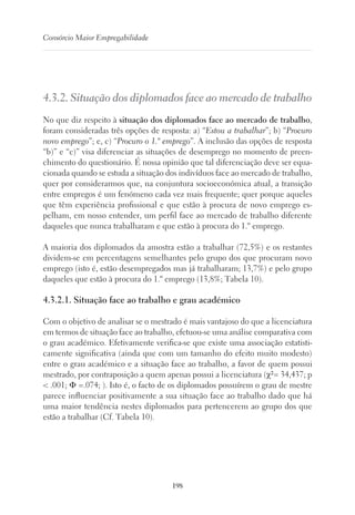 198
Consórcio Maior Empregabilidade
4.3.2. Situação dos diplomados face ao mercado de trabalho
No que diz respeito à situação dos diplomados face ao mercado de trabalho,
foram consideradas três opções de resposta: a) “Estou a trabalhar”; b) “Procuro
novo emprego”; e, c) “Procuro o 1.º emprego”. A inclusão das opções de resposta
“b)” e “c)” visa diferenciar as situações de desemprego no momento de preen-
chimento do questionário. É nossa opinião que tal diferenciação deve ser equa-
cionada quando se estuda a situação dos indivíduos face ao mercado de trabalho,
quer por considerarmos que, na conjuntura socioeconómica atual, a transição
entre empregos é um fenómeno cada vez mais frequente; quer porque aqueles
que têm experiência profissional e que estão à procura de novo emprego es-
pelham, em nosso entender, um perfil face ao mercado de trabalho diferente
daqueles que nunca trabalharam e que estão à procura do 1.º emprego.
A maioria dos diplomados da amostra estão a trabalhar (72,5%) e os restantes
dividem-se em percentagens semelhantes pelo grupo dos que procuram novo
emprego (isto é, estão desempregados mas já trabalharam; 13,7%) e pelo grupo
daqueles que estão à procura do 1.º emprego (13,8%; Tabela 10).
4.3.2.1. Situação face ao trabalho e grau académico
Com o objetivo de analisar se o mestrado é mais vantajoso do que a licenciatura
em termos de situação face ao trabalho, efetuou-se uma análise comparativa com
o grau académico. Efetivamente verifica-se que existe uma associação estatisti-
camente significativa (ainda que com um tamanho do efeito muito modesto)
entre o grau académico e a situação face ao trabalho, a favor de quem possui
mestrado, por contraposição a quem apenas possui a licenciatura (χ²= 34,437; p
 .001; Φ =.074; ). Isto é, o facto de os diplomados possuírem o grau de mestre
parece influenciar positivamente a sua situação face ao trabalho dado que há
uma maior tendência nestes diplomados para pertencerem ao grupo dos que
estão a trabalhar (Cf. Tabela 10).
 