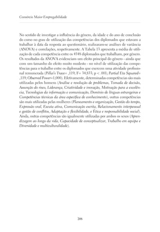 208
Consórcio Maior Empregabilidade
No sentido de investigar a influência do género, da idade e do ano de conclusão
do curso no grau de utilização das competências dos diplomados que estavam a
trabalhar à data da resposta ao questionário, realizaram-se análises de variância
(ANOVA) e correlações, respetivamente. A Tabela 13 apresenta a média de utili-
zação de cada competência entre os 4548 diplomados que trabalham, por género.
Os resultados da ANOVA evidenciam um efeito principal do género - ainda que
com um tamanho do efeito muito modesto - no nível de utilização das compe-
tências para o trabalho entre os diplomados que exercem uma atividade profissio-
nal remunerada (Pillai’s Trace= ,119; F= 34,833; p  .001; Partial Eta Squared=
,119; Observed Power=1,000). Efetivamente, determinadas competências são mais
utilizadas pelos homens (Análise e resolução de problemas, Tomada de decisão,
Assunção do risco, Liderança, Criatividade e inovação, Motivação para a excelên-
cia, Tecnologias da informação e comunicação, Domínio de línguas estrangeiras e
Competências técnicas da área específica de conhecimento), outras competências
são mais utilizadas pelas mulheres (Planeamento e organização, Gestão do tempo,
Expressão oral, Escuta ativa, Comunicação escrita, Relacionamento interpessoal
e gestão de conflitos, Adaptação e flexibilidade, e Ética e responsabilidade social).
Ainda, outras competências são igualmente utilizadas por ambos os sexos (Apren-
dizagem ao longo da vida, Capacidade de conceptualizar, Trabalho em equipa e
Diversidade e multiculturalidade).
 