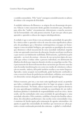 20
Consórcio Maior Empregabilidade
e sentido comunitário. Pelo “meio” emergem cumulativamente os saberes
de síntese e de conquista de felicidade.
A unidade intrínseca do Homem e as origens do seu desassosego são pere-
nes. Educar é estar consciente destes grandes invariantes que, situando-se
para além dos “ruídos” circunstanciais, determinam a marcha ascensio-
nal da humanidade e de cada pessoa concreta. É por isso que educar para
aprender e aprender a educar são viagens interdependentes.
A verdade é que o novo léxico vem acentuando a prioridade do aprender.
Se a tónica sobre o aprender releva de uma das mais significativas altera-
ções de paradigma que a literatura contemporânea consagra em home-
nagem a uma sociedade biológica, por oposição ao paradigma do ensinar
que dominou o ideal mecanicista de uma sociedade industrial, importa
evitar um apressado exorcismo da educação, função social por excelência
e que merece ser totalmente reabilitada. Efetivamente, a preferência pelo
aprender – ao invés do ensinar – decorre de um raciocínio típico de mer-
cado que coloca o ênfase sobre a procura individual, em detrimento da
ditadura da oferta que imperou durante séculos no arquétipo escolar. Ora,
é precisamente do desenvolvimento desse raciocínio que decorre uma das
mais fecundas transformações em curso nos modos de estruturar a educa-
ção no mundo; todavia, dela pode também resultar a sua maior fraqueza.
Aprender, numa acepção mercantilizada, pode facilmente confundir-se
com o exercício linear de preferências individuais, solitárias, sem inserção
em dimensões sociais alargadas do processo de aprendizagem.
Educar reassume, por isso, a sua mais vasta significação social, ao postular
que toda a verdadeira aprendizagem deve ter lugar em grupo e numa di-
mensão relacional. No limite, educar representa a mais vigorosa denúncia
de uma aprendizagem totalitária centrada na exacerbação de um indivi-
dualismo pletórico e destituído de responsabilidade social ou cívica. Assim
sendo, não há contradição entre uma sociedade de aprendizagem e uma
sociedade educativa. Pelo contrário, reabilitar a função das famílias educa-
doras, dos educadores profissionais e das escolas como comunidades vivas,
é sinónimo de lúcida opção pela restauração de agentes intermédios e de
aposta no papel das comunidades de interface que merecem ser salvas pe-
rante a erosão continuada provinda dos extremos: o global e o individual.
 
