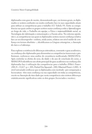 218
Consórcio Maior Empregabilidade
diplomados com grau de mestre, demonstrando que, em termos gerais, os diplo-
mados se sentem confiantes ou muito confiantes face às suas capacidades atuais
para utilizar as competências para o trabalho (Cf. Tabela 19). Entre as compe-
tências nas quais ambos os grupos sentem maior confiança estão a Aprendizagem
ao longo da vida, o Trabalho em equipa, a Ética e responsabilidade social, as
Tecnologias da informação e comunicação e a Escuta ativa. No extremo oposto,
isto é, as competências nas quais os diplomados sentem menor confiança relativa
face ao seu desempenho - embora, ainda assim, relatem um nível médio de con-
fiança em termos absolutos –, identificamos as Línguas estrangeiras, a Assunção
do risco e a Liderança.
Para explorar a existência de diferenças sistemáticas, consoante o grau académico,
na confiança dos diplomados para demonstrar as competências transversais e pro-
fissionais, realizou-se uma análise de covariância multivariada (MANCOVA).
Após controlar os efeitos do sexo, da idade e do ano de conclusão do curso, a
MANCOVA identificou um efeito principal do grau académico na confiança dos
diplomados face à utilização das competências para o trabalho (Pillai’s Trace=
,040; F= 12,617; p  .001; Partial Eta Squared= ,040; Observed Power=1,000). A
nível univariado verifica-se que os diplomados com mestrado - por comparação a
licenciatura - têm mais confiança na sua capacidade em todas as competências,
exceto na Assunção do risco dado que nesta competência não existem diferenças
estatisticamente significativas entre os dois grupos (licenciados e mestres).
 