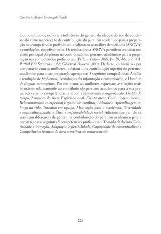 226
Consórcio Maior Empregabilidade
Com o intuito de explorar a influência do género, da idade e do ano de conclu-
são do curso na perceção de contribuição do percurso académico para a prepara-
ção nas competências profissionais, realizaram-se análises de variância (ANOVA)
e correlações, respetivamente. Os resultados da ANOVA permitem constatar um
efeito principal do género na contribuição do percurso académico para a prepa-
ração nas competências profissionais (Pillai’s Trace= ,088; F= 29,366; p  .001;
Partial Eta Squared= ,088; Observed Power=1,000). De facto, os homens - por
comparação com as mulheres - relatam uma contribuição superior do percurso
académico para a sua preparação apenas nas 3 seguintes competências: Análise
e resolução de problemas, Tecnologias da informação e comunicação, e Domínio
de línguas estrangeiras. Por seu turno, as mulheres expressam avaliações mais
favoráveis relativamente ao contributo do percurso académico para a sua pre-
paração em 13 competências, a saber: Planeamento e organização, Gestão do
tempo, Assunção do risco, Expressão oral, Escuta ativa, Comunicação escrita,
Relacionamento interpessoal e gestão de conflitos, Liderança, Aprendizagem ao
longo da vida, Trabalho em equipa, Motivação para a excelência, Diversidade
e multiculturalidade, e Ética e responsabilidade social. Adicionalmente, não se
verificam diferenças de género na contribuição do percurso académico para a
preparação nas seguintes 5 competências profissionais: Tomada de decisão, Cria-
tividade e inovação, Adaptação e flexibilidade, Capacidade de conceptualizar e
Competências técnicas da área específica de conhecimento.
 