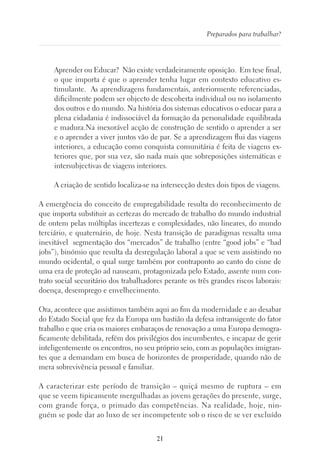 21
Preparados para trabalhar?
Aprender ou Educar? Não existe verdadeiramente oposição. Em tese final,
o que importa é que o aprender tenha lugar em contexto educativo es-
timulante. As aprendizagens fundamentais, anteriormente referenciadas,
dificilmente podem ser objecto de descoberta individual ou no isolamento
dos outros e do mundo. Na história dos sistemas educativos o educar para a
plena cidadania é indissociável da formação da personalidade equilibrada
e madura.Na inexorável acção de construção de sentido o aprender a ser
e o aprender a viver juntos vão de par. Se a aprendizagem flui das viagens
interiores, a educação como conquista comunitária é feita de viagens ex-
teriores que, por sua vez, são nada mais que sobreposições sistemáticas e
intersubjectivas de viagens interiores.
A criação de sentido localiza-se na intersecção destes dois tipos de viagens.
A emergência do conceito de empregabilidade resulta do reconhecimento de
que importa substituir as certezas do mercado de trabalho do mundo industrial
de ontem pelas múltiplas incertezas e complexidades, não lineares, do mundo
terciário, e quaternário, de hoje. Nesta transição de paradigmas ressalta uma
inevitável segmentação dos “mercados” de trabalho (entre “good jobs” e “bad
jobs”), binómio que resulta da desregulação laboral a que se vem assistindo no
mundo ocidental, o qual surge também por contraponto ao canto do cisne de
uma era de proteção ad nauseam, protagonizada pelo Estado, assente num con-
trato social securitário dos trabalhadores perante os três grandes riscos laborais:
doença, desemprego e envelhecimento.
Ora, acontece que assistimos também aqui ao fim da modernidade e ao desabar
do Estado Social que fez da Europa um bastião da defesa intransigente do fator
trabalho e que cria os maiores embaraços de renovação a uma Europa demogra-
ficamente debilitada, refém dos privilégios dos incumbentes, e incapaz de gerir
inteligentemente os encontros, no seu próprio seio, com as populações imigran-
tes que a demandam em busca de horizontes de prosperidade, quando não de
mera sobrevivência pessoal e familiar.
A caracterizar este período de transição – quiçá mesmo de ruptura – em
que se veem tipicamente mergulhadas as jovens gerações do presente, surge,
com grande força, o primado das competências. Na realidade, hoje, nin-
guém se pode dar ao luxo de ser incompetente sob o risco de se ver excluído
 