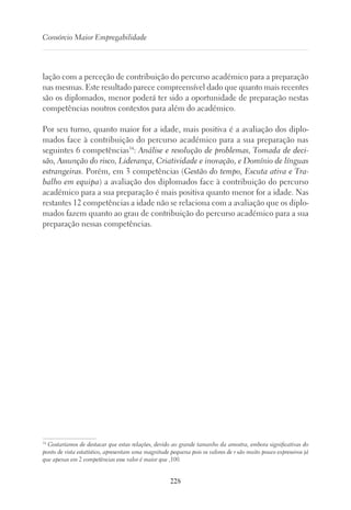 228
Consórcio Maior Empregabilidade
lação com a perceção de contribuição do percurso académico para a preparação
nas mesmas. Este resultado parece compreensível dado que quanto mais recentes
são os diplomados, menor poderá ter sido a oportunidade de preparação nestas
competências noutros contextos para além do académico.
Por seu turno, quanto maior for a idade, mais positiva é a avaliação dos diplo-
mados face à contribuição do percurso académico para a sua preparação nas
seguintes 6 competências34
: Análise e resolução de problemas, Tomada de deci-
são, Assunção do risco, Liderança, Criatividade e inovação, e Domínio de línguas
estrangeiras. Porém, em 3 competências (Gestão do tempo, Escuta ativa e Tra-
balho em equipa) a avaliação dos diplomados face à contribuição do percurso
académico para a sua preparação é mais positiva quanto menor for a idade. Nas
restantes 12 competências a idade não se relaciona com a avaliação que os diplo-
mados fazem quanto ao grau de contribuição do percurso académico para a sua
preparação nessas competências.
34
Gostaríamos de destacar que estas relações, devido ao grande tamanho da amostra, embora significativas do
ponto de vista estatístico, apresentam uma magnitude pequena pois os valores de r são muito pouco expressivos já
que apenas em 2 competências esse valor é maior que ,100.
 