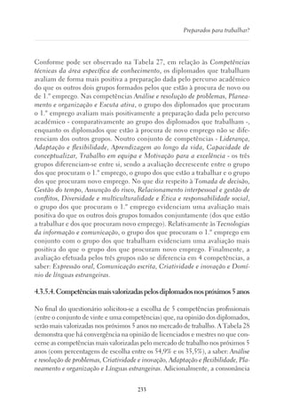 233
Preparados para trabalhar?
Conforme pode ser observado na Tabela 27, em relação às Competências
técnicas da área específica de conhecimento, os diplomados que trabalham
avaliam de forma mais positiva a preparação dada pelo percurso académico
do que os outros dois grupos formados pelos que estão à procura de novo ou
de 1.º emprego. Nas competências Análise e resolução de problemas, Planea-
mento e organização e Escuta ativa, o grupo dos diplomados que procuram
o 1.º emprego avaliam mais positivamente a preparação dada pelo percurso
académico - comparativamente ao grupo dos diplomados que trabalham -,
enquanto os diplomados que estão à procura de novo emprego não se dife-
renciam dos outros grupos. Noutro conjunto de competências - Liderança,
Adaptação e flexibilidade, Aprendizagem ao longo da vida, Capacidade de
conceptualizar, Trabalho em equipa e Motivação para a excelência - os três
grupos diferenciam-se entre si, sendo a avaliação decrescente entre o grupo
dos que procuram o 1.º emprego, o grupo dos que estão a trabalhar e o grupo
dos que procuram novo emprego. No que diz respeito à Tomada de decisão,
Gestão do tempo, Assunção do risco, Relacionamento interpessoal e gestão de
conflitos, Diversidade e multiculturalidade e Ética e responsabilidade social,
o grupo dos que procuram o 1.º emprego evidenciam uma avaliação mais
positiva do que os outros dois grupos tomados conjuntamente (dos que estão
a trabalhar e dos que procuram novo emprego). Relativamente às Tecnologias
da informação e comunicação, o grupo dos que procuram o 1.º emprego em
conjunto com o grupo dos que trabalham evidenciam uma avaliação mais
positiva do que o grupo dos que procuram novo emprego. Finalmente, a
avaliação efetuada pelos três grupos não se diferencia em 4 competências, a
saber: Expressão oral, Comunicação escrita, Criatividade e inovação e Domí-
nio de línguas estrangeiras.
4.3.5.4.Competênciasmaisvalorizadaspelosdiplomadosnospróximos5anos
No final do questionário solicitou-se a escolha de 5 competências profissionais
(entre o conjunto de vinte e uma competências) que, na opinião dos diplomados,
serão mais valorizadas nos próximos 5 anos no mercado de trabalho. A Tabela 28
demonstra que há convergência na opinião de licenciados e mestres no que con-
cerne as competências mais valorizadas pelo mercado de trabalho nos próximos 5
anos (com percentagens de escolha entre os 54,9% e os 35,5%), a saber: Análise
e resolução de problemas, Criatividade e inovação, Adaptação e flexibilidade, Pla-
neamento e organização e Línguas estrangeiras. Adicionalmente, a consonância
 