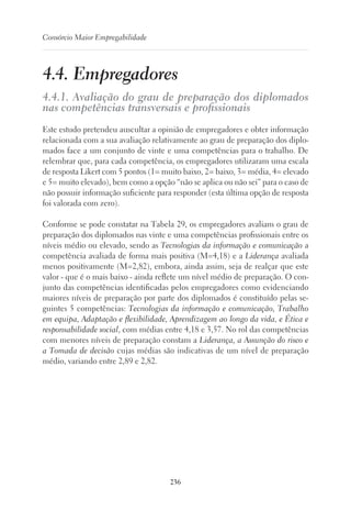 236
Consórcio Maior Empregabilidade
4.4. Empregadores
4.4.1. Avaliação do grau de preparação dos diplomados
nas competências transversais e profissionais
Este estudo pretendeu auscultar a opinião de empregadores e obter informação
relacionada com a sua avaliação relativamente ao grau de preparação dos diplo-
mados face a um conjunto de vinte e uma competências para o trabalho. De
relembrar que, para cada competência, os empregadores utilizaram uma escala
de resposta Likert com 5 pontos (1= muito baixo, 2= baixo, 3= média, 4= elevado
e 5= muito elevado), bem como a opção “não se aplica ou não sei” para o caso de
não possuir informação suficiente para responder (esta última opção de resposta
foi valorada com zero).
Conforme se pode constatar na Tabela 29, os empregadores avaliam o grau de
preparação dos diplomados nas vinte e uma competências profissionais entre os
níveis médio ou elevado, sendo as Tecnologias da informação e comunicação a
competência avaliada de forma mais positiva (M=4,18) e a Liderança avaliada
menos positivamente (M=2,82), embora, ainda assim, seja de realçar que este
valor - que é o mais baixo - ainda reflete um nível médio de preparação. O con-
junto das competências identificadas pelos empregadores como evidenciando
maiores níveis de preparação por parte dos diplomados é constituído pelas se-
guintes 5 competências: Tecnologias da informação e comunicação, Trabalho
em equipa, Adaptação e flexibilidade, Aprendizagem ao longo da vida, e Ética e
responsabilidade social, com médias entre 4,18 e 3,57. No rol das competências
com menores níveis de preparação constam a Liderança, a Assunção do risco e
a Tomada de decisão cujas médias são indicativas de um nível de preparação
médio, variando entre 2,89 e 2,82.
 