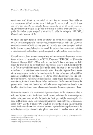 22
Consórcio Maior Empregabilidade
do sistema produtivo e de, como tal, se encontrar seriamente diminuído na
sua capacidade cidadã de que aquela integração no mercado constitui um
requisito essencial. O movimento das denominadas novas literacias converge
igualmente na afirmação da grande prioridade atribuída a um conceito alar-
gado de alfabetização integral e inclusiva do cidadão europeu (EU 2012,
Carneiro  Gordon 2013).
O estudo que agora temos a honra, e o prazer, de introduzir, chega à conclusão
de que são as competências transversais e, neste conjunto, as “soft skills”, aquelas
que conferem ascendente, ou vantagem, na compita pelo emprego e pela susten-
tação de uma empregabilidade sustentável. E, mais se observa, que esta opinião
é unanimemente subscrita por estudantes, recém-diplomados e empregadores.
Fazendo-se eco desta postura, as organizações internacionais de que nos permi-
timos relevar, na circunstância, a OCDE (Programa DESECO3
) e a Comissão
Europeia (Europa 20204
e “New skills for new jobs”5
) têm-se afadigado na defi-
nição de um núcleo de competências-base sem as quais o cidadão do presente
e do futuro se veria seriamente desmunido na sua intervenção no mercado de
trabalho e no exercício de uma cidadania plena. Todavia, importa alertar, nesta
circunstância, para os riscos de estreitamento de conhecimentos e de aptidões
gerais, apressadamente sacrificados no altar de oferendas em nome de um utili-
tarismo excessivo. Neste quadro acelerado de liberalização dos modelos social e
económico, importa nunca deixar de fora a relevância das ferramentas básicas do
pensamento crítico que devem ser cultivadas desde os primórdios da educação
familiar e institucional, como alicerces da formação de um ser pensante e livre.
Uma outra incerteza que nos importa aqui mencionar, resulta das teorias sobre o
valor do diploma como sinalizador social e como indicador de readiness (pron-
tidão) para entrar no mercado da produção. Será que o diploma outorgado por
uma instituição de ensino superior comprova saberes e competências acumulados,
como efetivo Capital Humano? Ou, será, bem pelo contrário, que ele apenas atua
como sinalizador de atitudes, valores e culturas, hipervalorizados pelo mercado de
trabalho, isto é ativos tais como: disciplina, capacidade de receber ordens e de de-
3
http://www.oecd.org/pisa/35070367.pdf; http://www.oecd.org/fr/edu/apprendre-au-dela-de-l-ecole/definitionand-
selectionofcompetenciesdeseco.htm
4
http://ec.europa.eu/europe2020/index_pt.htm
5
http://ec.europa.eu/social/main.jsp?catId=568
 