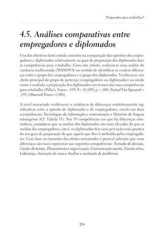 239
Preparados para trabalhar?
4.5. Análises comparativas entre
empregadores e diplomados
Um dos objetivos deste estudo consistiu na comparação das opiniões dos empre-
gadores e diplomados relativamente ao grau de preparação dos diplomados face
às competências para o trabalho. Com este intuito, realizou-se uma análise de
variância multivariada (MANOVA) no sentido de identificar se existem diferen-
ças entre o grupo dos empregadores e o grupo dos diplomados. Verificou-se um
efeito principal do grupo de pertença (empregadores ou diplomados) no modo
como é avaliada a preparação dos diplomados em termos das suas competências
para o trabalho (Pillai’s Trace= ,193; F= 81,089; p  ,000; Partial Eta Squared =
,193; Observed Power=1,000).
A nível univariado verificou-se a existência de diferenças estatisticamente sig-
nificativas entre a opinião de diplomados e de empregadores, exceto em duas
competências: Tecnologias da informação e comunicação e Domínio de línguas
estrangeiras (Cf. Tabela 31). Nas 19 competências em que há diferenças siste-
máticas, constata-se que as médias dos diplomados são mais elevadas do que as
médias dos empregadores, isto é, os diplomados têm uma perceção mais positiva
do seu grau de preparação do que aquela que lhes é atribuída pelos empregado-
res. Com base no tamanho dos efeitos univariados é possível salientar que essas
diferenças são mais expressivas nas seguintes competências: Tomada de decisão,
Gestão do tempo, Planeamento e organização, Comunicação escrita, Escuta ativa,
Liderança, Assunção do risco e Análise e resolução de problemas.
 