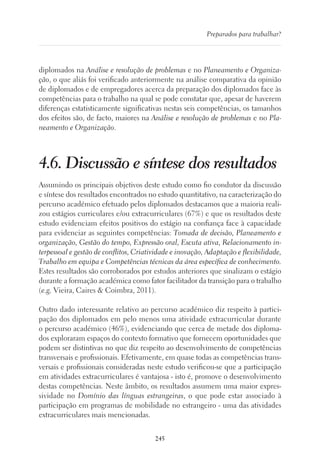 245
Preparados para trabalhar?
diplomados na Análise e resolução de problemas e no Planeamento e Organiza-
ção, o que aliás foi verificado anteriormente na análise comparativa da opinião
de diplomados e de empregadores acerca da preparação dos diplomados face às
competências para o trabalho na qual se pode constatar que, apesar de haverem
diferenças estatisticamente significativas nestas seis competências, os tamanhos
dos efeitos são, de facto, maiores na Análise e resolução de problemas e no Pla-
neamento e Organização.
4.6. Discussão e síntese dos resultados
Assumindo os principais objetivos deste estudo como fio condutor da discussão
e síntese dos resultados encontrados no estudo quantitativo, na caracterização do
percurso académico efetuado pelos diplomados destacamos que a maioria reali-
zou estágios curriculares e/ou extracurriculares (67%) e que os resultados deste
estudo evidenciam efeitos positivos do estágio na confiança face à capacidade
para evidenciar as seguintes competências: Tomada de decisão, Planeamento e
organização, Gestão do tempo, Expressão oral, Escuta ativa, Relacionamento in-
terpessoal e gestão de conflitos, Criatividade e inovação, Adaptação e flexibilidade,
Trabalho em equipa e Competências técnicas da área específica de conhecimento.
Estes resultados são corroborados por estudos anteriores que sinalizam o estágio
durante a formação académica como fator facilitador da transição para o trabalho
(e.g. Vieira, Caires  Coimbra, 2011).
Outro dado interessante relativo ao percurso académico diz respeito à partici-
pação dos diplomados em pelo menos uma atividade extracurricular durante
o percurso académico (46%), evidenciando que cerca de metade dos diploma-
dos exploraram espaços do contexto formativo que fornecem oportunidades que
podem ser distintivas no que diz respeito ao desenvolvimento de competências
transversais e profissionais. Efetivamente, em quase todas as competências trans-
versais e profissionais consideradas neste estudo verificou-se que a participação
em atividades extracurriculares é vantajosa - isto é, promove o desenvolvimento
destas competências. Neste âmbito, os resultados assumem uma maior expres-
sividade no Domínio das línguas estrangeiras, o que pode estar associado à
participação em programas de mobilidade no estrangeiro - uma das atividades
extracurriculares mais mencionadas.
 