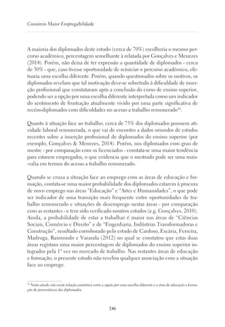 246
Consórcio Maior Empregabilidade
A maioria dos diplomados deste estudo (cerca de 70%) escolheria o mesmo per-
curso académico, percentagem semelhante à relatada por Gonçalves e Menezes
(2014). Porém, não deixa de ter expressão a quantidade de diplomados - cerca
de 30% - que, caso tivesse oportunidade de reiniciar o percurso académico, efe-
tuaria uma escolha diferente. Porém, quando questionados sobre os motivos, os
diplomados revelam que tal motivação deve-se sobretudo à dificuldade de inser-
ção profissional que constataram após a conclusão do curso de ensino superior,
podendo ser a opção por uma escolha diferente interpretada como um indicador
do sentimento de frustração atualmente vivido por uma parte significativa de
recém-diplomados com dificuldades no acesso a trabalho remunerado36
.
Quanto à situação face ao trabalho, cerca de 75% dos diplomados possuem ati-
vidade laboral remunerada, o que vai de encontro a dados oriundos de estudos
recentes sobre a inserção profissional de diplomados do ensino superior (por
exemplo, Gonçalves  Menezes, 2014). Porém, nos diplomados com grau de
mestre - por comparação com os licenciados - constata-se uma maior tendência
para estarem empregados, o que evidencia que o mestrado pode ser uma mais-
-valia em termos do acesso a trabalho remunerado.
Quando se cruza a situação face ao emprego com as áreas de educação e for-
mação, contata-se uma maior probabilidade dos diplomados estarem à procura
de novo emprego nas áreas “Educação” e “Artes e Humanidades”, o que pode
ser indicador de uma transição mais frequente entre oportunidades de tra-
balho remunerado e situações de desemprego nestas áreas - por comparação
com as restantes - e tem sido verificado noutros estudos (e.g. Gonçalves, 2010).
Ainda, a probabilidade de estar a trabalhar é maior nas áreas de “Ciências
Sociais, Comércio e Direito” e de “Engenharia, Indústrias Transformadoras e
Construção”, resultado corroborado pelo estudo de Cardoso, Escária, Ferreira,
Madruga, Raimundo e Varanda (2012) no qual se constatou que estas duas
áreas registam uma maior percentagem de diplomados do ensino superior in-
tegrados pela 1ª vez no mercado de trabalho. Nas restantes áreas de educação
e formação, o presente estudo não revelou qualquer associação com a situação
face ao emprego.
36
Neste estudo não existe relação estatística entre a opção por uma escolha diferente e a área de educação e forma-
ção de proveniência dos diplomados.
 