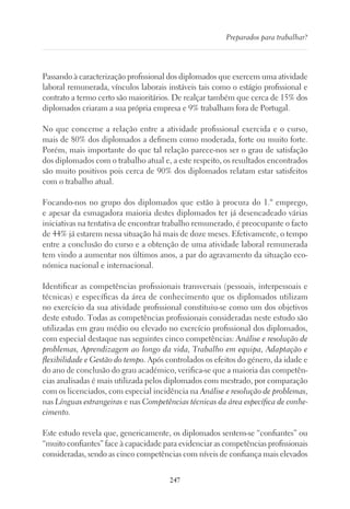 247
Preparados para trabalhar?
Passando à caracterização profissional dos diplomados que exercem uma atividade
laboral remunerada, vínculos laborais instáveis tais como o estágio profissional e
contrato a termo certo são maioritários. De realçar também que cerca de 15% dos
diplomados criaram a sua própria empresa e 9% trabalham fora de Portugal.
No que concerne a relação entre a atividade profissional exercida e o curso,
mais de 80% dos diplomados a definem como moderada, forte ou muito forte.
Porém, mais importante do que tal relação parece-nos ser o grau de satisfação
dos diplomados com o trabalho atual e, a este respeito, os resultados encontrados
são muito positivos pois cerca de 90% dos diplomados relatam estar satisfeitos
com o trabalho atual.
Focando-nos no grupo dos diplomados que estão à procura do 1.º emprego,
e apesar da esmagadora maioria destes diplomados ter já desencadeado várias
iniciativas na tentativa de encontrar trabalho remunerado, é preocupante o facto
de 44% já estarem nessa situação há mais de doze meses. Efetivamente, o tempo
entre a conclusão do curso e a obtenção de uma atividade laboral remunerada
tem vindo a aumentar nos últimos anos, a par do agravamento da situação eco-
nómica nacional e internacional.
Identificar as competências profissionais transversais (pessoais, interpessoais e
técnicas) e específicas da área de conhecimento que os diplomados utilizam
no exercício da sua atividade profissional constituiu-se como um dos objetivos
deste estudo. Todas as competências profissionais consideradas neste estudo são
utilizadas em grau médio ou elevado no exercício profissional dos diplomados,
com especial destaque nas seguintes cinco competências: Análise e resolução de
problemas, Aprendizagem ao longo da vida, Trabalho em equipa, Adaptação e
flexibilidade e Gestão do tempo. Após controlados os efeitos do género, da idade e
do ano de conclusão do grau académico, verifica-se que a maioria das competên-
cias analisadas é mais utilizada pelos diplomados com mestrado, por comparação
com os licenciados, com especial incidência na Análise e resolução de problemas,
nas Línguas estrangeiras e nas Competências técnicas da área específica de conhe-
cimento.
Este estudo revela que, genericamente, os diplomados sentem-se “confiantes” ou
“muito confiantes” face à capacidade para evidenciar as competências profissionais
consideradas, sendo as cinco competências com níveis de confiança mais elevados
 