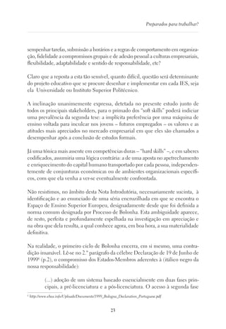 23
Preparados para trabalhar?
sempenhar tarefas, submissão a horários e a regras de comportamento em organiza-
ção, fidelidade a compromissos grupais e de adesão pessoal a culturas empresariais,
flexibilidade, adaptabilidade e sentido de responsabilidade, etc?
Claro que a reposta a esta tão sensível, quanto difícil, questão será determinante
do projeto educativo que se procure desenhar e implementar em cada IES, seja
ela Universidade ou Instituto Superior Politécnico.
A inclinação unanimemente expressa, detetada no presente estudo junto de
todos os principais stakeholders, para o primado dos “soft skills” poderá indiciar
uma prevalência da segunda tese: a implícita preferência por uma máquina de
ensino voltada para inculcar nos jovens – futuros empregados – os valores e as
atitudes mais apreciados no mercado empresarial em que eles são chamados a
desempenhar após a conclusão de estudos formais.
Já uma tónica mais assente em competências duras – “hard skills” –, e em saberes
codificados, assumiria uma lógica contrária: a de uma aposta no apetrechamento
e enriquecimento do capital humano transportado por cada pessoa, independen-
temente de conjunturas económicas ou de ambientes organizacionais específi-
cos, com que ela venha a ver-se eventualmente confrontada.
Não resistimos, no âmbito desta Nota Introdutória, necessariamente sucinta, à
identificação e ao enunciado de uma séria encruzilhada em que se encontra o
Espaço de Ensino Superior Europeu, designadamente desde que foi definida a
norma comum designada por Processo de Bolonha. Esta ambiguidade aparece,
de resto, perfeita e profundamente espelhada na investigação em apreciação e
na obra que dela resulta, a qual conhece agora, em boa hora, a sua materialidade
definitiva.
Na realidade, o primeiro ciclo de Bolonha encerra, em si mesmo, uma contra-
dição insanável. Lê-se no 2.º parágrafo da célebre Declaração de 19 de Junho de
19996
(p.2), o compromisso dos Estados-Membros aderentes à (itálico negro da
nossa responsabilidade):
(...) adoção de um sistema baseado essencialmente em duas fases prin-
cipais, a pré-licenciatura e a pós-licenciatura. O acesso à segunda fase
6
http://www.ehea.info/Uploads/Documents/1999_Bologna_Declaration_Portuguese.pdf
 