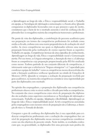 248
Consórcio Maior Empregabilidade
a Aprendizagem ao longo da vida, a Ética e responsabilidade social, o Trabalho
em equipa, as Tecnologias de informação e comunicação e a Escuta ativa. Quando
comparamos os diplomados licenciados com os que possuem o grau de mestre,
constatamos que o facto de ter o mestrado aumenta o nível de confiança dos di-
plomados face à esmagadora maioria das competências transversais e profissionais.
Do ponto de vista dos diplomados, a contribuição do percurso académico para
sua preparação em termos das competências profissionais foi avaliada como
média a elevada, embora com uma maior preponderância de avaliações de nível
médio. As cinco competências nas quais os diplomados referem uma maior
preparação fornecida pelas instituições de ensino superior foram as seguintes:
Trabalho em equipa, Competências técnicas da área específica de conhecimento,
Aprendizagem ao longo da vida, Ética e responsabilidade social e Comunicação
escrita. Por seu turno, as Línguas estrangeiras, a Assunção do risco e a Liderança
foram as competências cuja preparação proporcionada pelas IES foi sinalizada
como menor. Embora partindo de um conjunto diferente de competências, é
interessante notar que a referência às “línguas estrangeiras” e à “capacidade para
coordenar equipas de trabalho” como as competências menos desenvolvidas du-
rante a formação académica verifica-se igualmente no estudo de Gonçalves 
Menezes (2014). Quando se compara a avaliação da preparação recebida por
grau académico, na maioria das competências constata-se uma superioridade por
parte dos diplomados com mestrado.
Na opinião dos empregadores, a preparação dos diplomados nas competências
profissionais situa-se entre os níveis médio e elevado para todas as competências.
No conjunto das cinco competências cujos níveis de preparação dos diploma-
dos são avaliados como superiores encontram-se as Tecnologias de informação e
comunicação, Trabalho em equipa, Adaptação e flexibilidade, Aprendizagem ao
longo da vida e Ética e responsabilidade social. As três competências assinaladas
pelos empregadores com menores níveis de preparação são a Liderança, a Assun-
ção do risco e a Tomada de decisão.
Comparar o grau de confiança dos diplomados face à sua capacidade para evi-
denciar competências profissionais com a avaliação dos empregadores face ao
nível de preparação dos diplomados nessas mesmas competências constitui-se
como um dos objetivos do presente estudo. Neste âmbito, os resultados eviden-
ciam que, na generalidade, os diplomados têm uma perceção mais positiva do
 