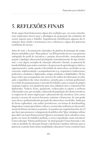 251
Preparados para trabalhar?
5. REFLEXÕES FINAIS
Neste espaço final destacaremos alguns dos resultados que, em nosso entender,
mais implicações trazem para a abordagem da preparação dos estudantes do
ensino superior para o trabalho. Seguidamente identificamos algumas das li-
mitações deste estudo e terminamos com a referência a alguns dos potenciais
contributos do mesmo.
Antes de mais, o levantamento sistemático de práticas de promoção de compe-
tências entendidas como “Boas práticas” nas IES permitiu-nos ter uma primeira
radiografia do perfil de iniciativas e projetos desenvolvidos, nomeadamente
quanto à tipologia educacional privilegiada (maioritariamente de tipo não-for-
mal, e com alguns exemplos de educação informal e formal), ao potencial de
transferibilidade para outros contextos e de processos de aprendizagem coletiva e
organizacional e, ainda, quanto à diversidade de atores-chave envolvidos na sua
conceção, implementação e acompanhamento (e.g. responsáveis institucionais,
professores, estudantes e diplomados, antigos estudantes e Stakeholders). Do ba-
lanço crítico que acompanhou este exercício de análise da informação sai refor-
çada a importância das várias iniciativas e projetos para a inclusão profissional,
no sentido de preparação para o mercado de trabalho e para a criação do próprio
emprego/ negócio, mas igualmente para uma cidadania ativa e responsável dos
diplomados. Todavia, ficam, igualmente, evidenciados os aspetos a melhorar
relacionados com, por exemplo, a dimensão da população alvo destas iniciativas,
as exigências de maior organização e planeamento das iniciativas, bem como,
perante a escassez de recursos humanos, materiais e financeiros, de uma gestão
mais eficaz e profissionalizante por parte dos atores-chave envolvidos. Ainda que
de forma exploratória, esta análise permitiu-nos, em termos de benchmarking,
diagnosticar os principais fatores críticos e recomendar melhorias no desenvolvi-
mento de futuras iniciativas ou projetos. As questões que importa formular são: O
que fazer para promover o alargamento do público-alvo? Que estratégias utilizar
para obter um maior financiamento? Quais as orientações sócio valorativas emer-
gentes em torno do trabalho/ profissão a serem enquadradas nestas iniciativas?
Como antecipar “futuros profissionais” da atual geração? Como fomentar e arti-
cular as atividades de educação formal e não-formal e também informal, para se
potenciar os pontos fortes destas modalidades educativas? Como constituir bases
 