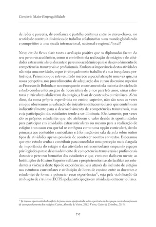 252
Consórcio Maior Empregabilidade
de redes e parceria, de confiança e partilha contínua entre os atores-chaves, no
sentido de construir dinâmicas de trabalho colaborativo num mundo globalizado
e competitivo a uma escala internacional, nacional e regional/ local?
Neste estudo ficou claro tanto a avaliação positiva que os diplomados fazem do
seu percurso académico, como o contributo da realização de estágios e de ativi-
dades extracurriculares durante o percurso académico para o desenvolvimento de
competências transversais e profissionais. Embora a importância destas atividades
não seja uma novidade, o que é reforçado neste trabalho é a sua inequívoca per-
tinência. Pensamos que este resultado merece especial atenção uma vez que, na
nossa perspetiva, nos procedimentos de adequação dos cursos do ensino superior
ao Processo de Bolonha e no consequente encurtamento da maioria dos ciclos de
estudo conducentes ao grau de licenciatura de cinco para três anos, várias estru-
turas curriculares abdicaram do estágio, a favor de conteúdos curriculares. Além
disso, da nossa própria experiência no ensino superior, não são raras as vezes
em que observamos a realização de iniciativas extracurriculares que contribuem
indiscutivelmente para o desenvolvimento de competências transversais, mas
cuja participação dos estudantes tende a ser diminuta. Efetivamente, por vezes
são os próprios estudantes que não atribuem o valor devido às oportunidades
para participar em atividades extracurriculares ou mesmo para a realização de
estágios (nos casos em que tal se configura como uma opção curricular), dando
primazia aos conteúdos curriculares e à formação em sala de aula sobre outros
tipos de atividades apenas possíveis de acontecer noutros contextos. Esperamos
que este estudo venha a contribuir para consolidar uma perceção mais alargada
da importância do estágio e das atividades extracurriculares enquanto espaços
privilegiados para o desenvolvimento de competências transversais e profissionais
durante o percurso formativo dos estudantes e que, com este dado em mente, as
Instituições de Ensino Superior reflitam e propiciem formas de facilitar aos estu-
dantes a vivência deste tipo de experiências, seja através da inclusão de estágios
nas estruturas curriculares e atribuição de horas de contato entre os docentes e
estudantes de forma a potenciar essas experiências37
, seja pela viabilização da
atribuição de créditos (ECTS) pela participação em atividades extracurriculares.
37
Já tivemos oportunidade de refletir de forma mais aprofundada sobre a pertinência de espaços curriculares formais
de acompanhamento dos estágios (Caires, Almeida  Vieira, 2012; Vieira, Caires  Coimbra, 2011).
 