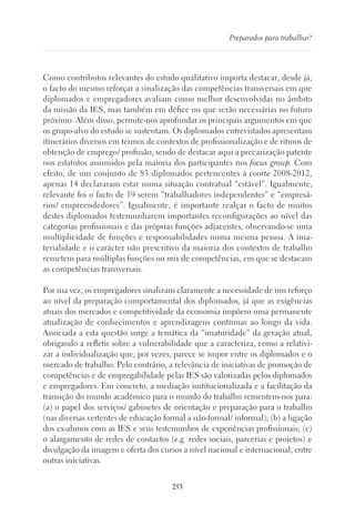 253
Preparados para trabalhar?
Como contributos relevantes do estudo qualitativo importa destacar, desde já,
o facto do mesmo reforçar a sinalização das competências transversais em que
diplomados e empregadores avaliam como melhor desenvolvidas no âmbito
da missão da IES, mas também em défice ou que serão necessárias no futuro
próximo. Além disso, permite-nos aprofundar os principais argumentos em que
os grupo-alvo do estudo se sustentam. Os diplomados entrevistados apresentam
itinerários diversos em termos de contextos de profissionalização e de ritmos de
obtenção de emprego/ profissão, sendo de destacar aqui a precarização patente
nos estatutos assumidos pela maioria dos participantes nos focus group. Com
efeito, de um conjunto de 83 diplomados pertencentes à coorte 2008-2012,
apenas 14 declararam estar numa situação contratual “estável”. Igualmente,
relevante foi o facto de 19 serem “trabalhadores independentes” e “empresá-
rios/ empreendedores”. Igualmente, é importante realçar o facto de muitos
destes diplomados testemunharem importantes reconfigurações ao nível das
categorias profissionais e das próprias funções adjacentes, observando-se uma
multiplicidade de funções e responsabilidades numa mesma pessoa. A ima-
terialidade e o carácter não prescritivo da maioria dos contextos de trabalho
remetem para múltiplas funções ou mix de competências, em que se destacam
as competências transversais.
Por sua vez, os empregadores sinalizam claramente a necessidade de um reforço
ao nível da preparação comportamental dos diplomados, já que as exigências
atuais dos mercados e competitividade da economia impõem uma permanente
atualização de conhecimentos e aprendizagens contínuas ao longo da vida.
Associada a esta questão surge a temática da “imaturidade” da geração atual,
obrigando a refletir sobre a vulnerabilidade que a caracteriza, como a relativi-
zar a individualização que, por vezes, parece se impor entre os diplomados e o
mercado de trabalho. Pelo contrário, a relevância de iniciativas de promoção de
competências e de empregabilidade pelas IES são valorizadas pelos diplomados
e empregadores. Em concreto, a mediação institucionalizada e a facilitação da
transição do mundo académico para o mundo do trabalho rementem-nos para:
(a) o papel dos serviços/ gabinetes de orientação e preparação para o trabalho
(nas diversas vertentes de educação formal a não-formal/ informal); (b) a ligação
dos ex-alunos com as IES e seus testemunhos de experiências profissionais; (c)
o alargamento de redes de contactos (e.g. redes sociais, parcerias e projetos) e
divulgação da imagem e oferta dos cursos a nível nacional e internacional, entre
outras iniciativas.
 
