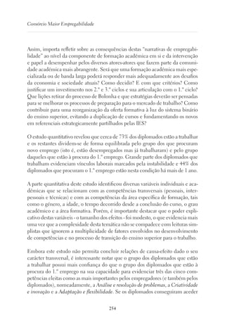 254
Consórcio Maior Empregabilidade
Assim, importa refletir sobre as consequências destas “narrativas de empregabi-
lidade” ao nível da componente de formação académica em si e da intervenção
e papel a desempenhar pelos diversos atores-atores que fazem parte da comuni-
dade académica mais abrangente. Será que uma formação académica mais espe-
cializada ou de banda larga poderá responder mais adequadamente aos desafios
da economia e sociedade atuais? Como decidir? E com que critérios? Como
justificar um investimento nos 2.º e 3.º ciclos e sua articulação com o 1.º ciclo?
Que lições retirar do processo de Bolonha e que estratégias deverão ser pensadas
para se melhorar os processos de preparação para o mercado de trabalho? Como
contribuir para uma reorganização da oferta formativa à luz do sistema binário
do ensino superior, evitando a duplicação de cursos e fundamentando os novos
em referenciais estrategicamente partilhados pelas IES?
O estudo quantitativo revelou que cerca de 73% dos diplomados estão a trabalhar
e os restantes dividem-se de forma equilibrada pelo grupo dos que procuram
novo emprego (isto é, estão desempregados mas já trabalharam) e pelo grupo
daqueles que estão à procura do 1.º emprego. Grande parte dos diplomados que
trabalham evidenciam vínculos laborais marcados pela instabilidade e 44% dos
diplomados que procuram o 1.º emprego estão nesta condição há mais de 1 ano.
A parte quantitativa deste estudo identificou diversas variáveis individuais e aca-
démicas que se relacionam com as competências transversais (pessoais, inter-
pessoais e técnicas) e com as competências da área específica de formação, tais
como o género, a idade, o tempo decorrido desde a conclusão do curso, o grau
académico e a área formativa. Porém, é importante destacar que o poder expli-
cativo destas variáveis - o tamanho dos efeitos - foi modesto, o que evidencia mais
uma vez que a complexidade desta temática não se compadece com leituras sim-
plistas que ignorem a multiplicidade de fatores envolvidos no desenvolvimento
de competências e no processo de transição do ensino superior para o trabalho.
Embora este estudo não permita concluir relações de causa-efeito dado o seu
carácter transversal, é interessante notar que o grupo dos diplomados que estão
a trabalhar possui mais confiança do que o grupo dos diplomados que estão à
procura do 1.º emprego na sua capacidade para evidenciar três das cinco com-
petências eleitas como as mais importantes pelos empregadores (e também pelos
diplomados), nomeadamente, a Análise e resolução de problemas, a Criatividade
e inovação e a Adaptação e flexibilidade. Se os diplomados conseguiram aceder
 