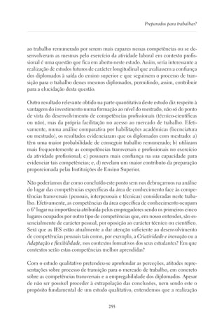 255
Preparados para trabalhar?
ao trabalho remunerado por serem mais capazes nessas competências ou se de-
senvolveram as mesmas pelo exercício da atividade laboral em contexto profis-
sional é uma questão que fica em aberto neste estudo. Assim, seria interessante a
realização de estudos futuros de carácter longitudinal que avaliassem a confiança
dos diplomados à saída do ensino superior e que seguissem o processo de tran-
sição para o trabalho desses mesmos diplomados, permitindo, assim, contribuir
para a elucidação desta questão.
Outro resultado relevante obtido na parte quantitativa deste estudo diz respeito à
vantagem do investimento numa formação ao nível do mestrado, não só do ponto
de vista do desenvolvimento de competências profissionais (técnico-científicas
ou não), mas da própria facilitação no acesso ao mercado de trabalho. Efeti-
vamente, numa análise comparativa por habilitações académicas (licenciatura
ou mestrado), os resultados evidenciaram que os diplomados com mestrado: a)
têm uma maior probabilidade de conseguir trabalho remunerado; b) utilizam
mais frequentemente as competências transversais e profissionais no exercício
da atividade profissional; c) possuem mais confiança na sua capacidade para
evidenciar tais competências; e, d) revelam um maior contributo da preparação
proporcionada pelas Instituições de Ensino Superior.
Não poderíamos dar como concluído este ponto sem nos debruçarmos na análise
do lugar das competências específicas da área de conhecimento face às compe-
tências transversais (pessoais, interpessoais e técnicas) consideradas neste traba-
lho. Efetivamente, as competências da área específica de conhecimento ocupam
o 6º lugar na importância atribuída pelos empregadores sendo os primeiros cinco
lugares ocupados por outro tipo de competências que, em nosso entender, são es-
sencialmente de carácter pessoal, por oposição ao carácter técnico ou científico.
Será que as IES estão atualmente a dar atenção suficiente ao desenvolvimento
de competências pessoais tais como, por exemplo, a Criatividade e inovação ou a
Adaptação e flexibilidade, nos contextos formativos dos seus estudantes? Em que
contextos serão estas competências melhor aprendidas?
Com o estudo qualitativo pretendeu-se aprofundar as perceções, atitudes repre-
sentações sobre processo de transição para o mercado de trabalho, em concreto
sobre as competências transversais e a empregabilidade dos diplomados. Apesar
de não ser possível proceder à extrapolação das conclusões, nem sendo este o
propósito fundamental de um estudo qualitativo, entendemos que a realização
 
