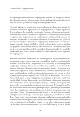 256
Consórcio Maior Empregabilidade
de 21 focus group a diplomados e empregadores permitiu-nos atingir uma dimen-
são robusta, em termos teóricos, para a interpretação da informação, bem como
forneceu pistas e questionamentos para investigações futuras.
Quanto à abordagem quantitativa, uma das limitações do presente estudo diz
respeito às amostras de diplomados e de empregadores e ao respetivo potencial
de generalização dos resultados encontrados. Embora o número de participantes
tenha sido francamente elevado (6444 diplomados e 781 empregadores), quando
comparado com outros estudos, e a natureza dos participantes tenha sido he-
terogénea (diplomados oriundos dos subsistemas de ensino superior público e
privado, universitário e politécnico; empregadores diversificados em termos de
área de formação, área de atividade económica, dimensão da empresa, localiza-
ção geográfica e mercado de atuação), estas amostras não são representativas pelo
que é necessário cautela quanto à capacidade de generalização dos resultados
encontrados neste estudo para o universo dos diplomados do ensino superior e
dos empregadores.
Apesar do contributo deste estudo na identificação de pistas para potenciar a
aproximação entre o ensino superior e o mercado de trabalho, nomeadamente,
através da identificação das competências mais valorizadas pelos empregadores,
a opção pela realização de estudos de âmbito mais restrito do ponto de vista das
áreas de educação e formação, centrados nas competências exigidas em áreas
profissionais específicas, poderá eventualmente contribuir de forma mais clara
para a identificação de padrões configuracionais mais precisos no que se refere
às competências (por exemplo, OCDE, 2013; Silva  Nascimento, 2013, 2014).
Neste estudo optou-se pela avaliação de competências de dimensão ou nível de
complexidade distintos. Por exemplo, sem dúvida que a Comunicação escrita é
uma competência muito menos complexa do que a Liderança, sendo que esta úl-
tima envolve a conjugação harmoniosa de uma outra série de competências. Um
dos modos de lidar com este aspeto poderá passar pela apresentação do desdobra-
mento das competências mais complexas em descritivos comportamentais mais
específicos. Porém, tal procedimento tende a exigir a criação de instrumentos de
avaliação demasiado longos e morosos que, regra geral, desmotivam o respon-
dente. Deste modo, e na tentativa de minimizar esta limitação, nos questionários
utilizados neste estudo optou-se por apresentar aos respondentes as definições de
cada competência sob avaliação de modo a por um lado, evidenciar a desagrega-
ção das competências mais complexas e por outro lado, homogeneizar as leituras
 