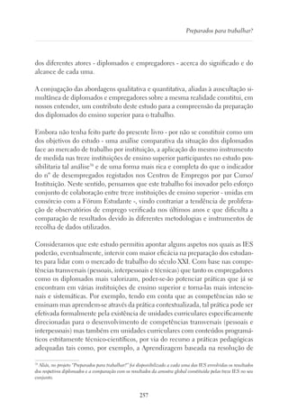 257
Preparados para trabalhar?
dos diferentes atores - diplomados e empregadores - acerca do significado e do
alcance de cada uma.
A conjugação das abordagens qualitativa e quantitativa, aliadas à auscultação si-
multânea de diplomados e empregadores sobre a mesma realidade constitui, em
nossos entender, um contributo deste estudo para a compreensão da preparação
dos diplomados do ensino superior para o trabalho.
Embora não tenha feito parte do presente livro - por não se constituir como um
dos objetivos do estudo - uma análise comparativa da situação dos diplomados
face ao mercado de trabalho por instituição, a aplicação do mesmo instrumento
de medida nas treze instituições de ensino superior participantes no estudo pos-
sibilitaria tal análise38
e de uma forma mais rica e completa do que o indicador
do nº de desempregados registados nos Centros de Empregos por par Curso/
Instituição. Neste sentido, pensamos que este trabalho foi inovador pelo esforço
conjunto de colaboração entre treze instituições de ensino superior - unidas em
consórcio com a Fórum Estudante -, vindo contrariar a tendência de prolifera-
ção de observatórios de emprego verificada nos últimos anos e que dificulta a
comparação de resultados devido às diferentes metodologias e instrumentos de
recolha de dados utilizados.
Consideramos que este estudo permitiu apontar alguns aspetos nos quais as IES
poderão, eventualmente, intervir com maior eficácia na preparação dos estudan-
tes para lidar com o mercado de trabalho do século XXI. Com base nas compe-
tências transversais (pessoais, interpessoais e técnicas) que tanto os empregadores
como os diplomados mais valorizam, poder-se-ão potenciar práticas que já se
encontram em várias instituições de ensino superior e torna-las mais intencio-
nais e sistemáticas. Por exemplo, tendo em conta que as competências não se
ensinam mas aprendem-se através da prática contextualizada, tal prática pode ser
efetivada formalmente pela existência de unidades curriculares especificamente
direcionadas para o desenvolvimento de competências transversais (pessoais e
interpessoais) mas também em unidades curriculares com conteúdos programá-
ticos estritamente técnico-científicos, por via do recurso a práticas pedagógicas
adequadas tais como, por exemplo, a Aprendizagem baseada na resolução de
38
Aliás, no projeto “Preparados para trabalhar?” foi disponibilizado a cada uma das IES envolvidas os resultados
dos respetivos diplomados e a comparação com os resultados da amostra global constituída pelas treze IES no seu
conjunto.
 