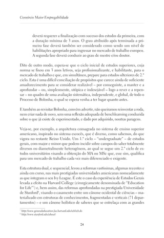 24
Consórcio Maior Empregabilidade
deverá requerer a finalização com sucesso dos estudos da primeira, com
a duração mínima de 3 anos. O grau atribuído após terminada a pri-
meira fase deverá também ser considerado como sendo um nível de
habilitações apropriado para ingressar no mercado de trabalho europeu.
A segunda fase deverá conduzir ao grau de mestre e/ou doutor.
Dito de outro modo, espera-se que o ciclo inicial de estudos superiores, cuja
norma se fixou em 3 anos letivos, seja profissionalizante, e habilitante, para o
mercado de trabalho e que, em simultâneo, prepare para estudos ulteriores de 2.º
ciclo. Esta é uma difícil conciliação de propósitos que carece ainda de suficiente
amadurecimento para se considerar realizável – por conseguinte, a manter e a
aprofundar – ou, simplesmente, utópica e indesejável – logo a rever e a repen-
sar – no quadro de uma avaliação sistemática, independente, e global, de todo o
Processo de Bolonha, o qual se espera venha a ter lugar quanto antes.
E também ao revisitar Bolonha, convém advertir, não queiramos reinventar a roda,
nem criar nada de novo, sem uma reflexão adequada de benchlearning conduzida
sobre o que já existe de experimentado, e dado por adquirido, noutras paragens.
Veja-se, por exemplo, a arquitetura consagrada no sistema de ensino superior
americano, inspirado no sistema escocês, que é diverso, como sabemos, do que
vigora no restante Reino Unido. Um 1.º ciclo – “undergraduate” – de estudos
gerais, com major e minor que podem incidir sobre campos do saber totalmente
diversos ou diametralmente heterogéneos, ao qual se segue um 2.º ciclo de es-
tudos universitários visando a obtenção do MA ou MSc que, esse sim, qualifica
para um mercado de trabalho cada vez mais diferenciado e exigente.
Esta estrutura dual, e sequencial, levou a reformas vastíssimas, algumas recentes e
ainda em curso, nas mais prestigiadas universidades americanas nomeadamente
as que integram o seu Ivy League. É este o caso da experiência de Estudos Gerais
levada a efeito na Harvard College (cirurgicamente denominada de “Education
for Life”7
) e, bem assim, das reformas aprofundadas na prestigiada Universidade
de Stanford8
, visando o casamento entre um cânone ocidental de ciências – ma-
terializado em estruturas de conhecimentos, fragmentadas e verticais (71 depar-
tamentos) – e um cânone holístico de saberes que se entrelaça com as grandes
7
http://www.generaleducation.fas.harvard.edu/icb/icb.do
8
http://www.stanford.edu/about/
 