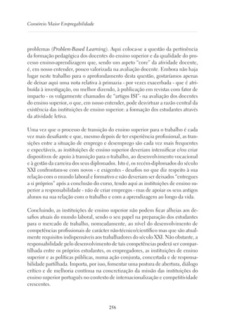 258
Consórcio Maior Empregabilidade
problemas (Problem-Based Learning). Aqui coloca-se a questão da pertinência
da formação pedagógica dos docentes do ensino superior e da qualidade do pro-
cesso ensino-aprendizagem que, sendo um aspeto “core” da atividade docente,
é, em nosso entender, pouco valorizada na avaliação docente. Embora não haja
lugar neste trabalho para o aprofundamento desta questão, gostaríamos apenas
de deixar aqui uma nota relativa à primazia - por vezes exacerbada - que é atri-
buída à investigação, ou melhor dizendo, à publicação em revistas com fator de
impacto - os vulgarmente chamados de “artigos ISI”- na avaliação dos docentes
do ensino superior, o que, em nosso entender, pode desvirtuar a razão central da
existência das instituições de ensino superior: a formação dos estudantes através
da atividade letiva.
Uma vez que o processo de transição do ensino superior para o trabalho é cada
vez mais desafiante e que, mesmo depois de ter experiência profissional, as tran-
sições entre a situação de emprego e desemprego são cada vez mais frequentes
e expectáveis, as instituições de ensino superior deveriam intensificar e/ou criar
dispositivos de apoio à transição para o trabalho, ao desenvolvimento vocacional
e à gestão da carreira dos seus diplomados. Isto é, os recém-diplomados do século
XXI confrontam-se com novos - e exigentes - desafios no que diz respeito à sua
relação com o mundo laboral e formativo e não deveriam ser deixados “entregues
a si próprios” após a conclusão do curso, tendo aqui as instituições de ensino su-
perior a responsabilidade - não de criar empregos - mas de apoiar os seus antigos
alunos na sua relação com o trabalho e com a aprendizagem ao longo da vida.
Concluindo, as instituições de ensino superior não podem ficar alheias aos de-
safios atuais do mundo laboral, sendo o seu papel na preparação dos estudantes
para o mercado de trabalho, nomeadamente, ao nível do desenvolvimento de
competências profissionais de carácter não-técnico/científico mas que são atual-
mente requisitos indispensáveis aos trabalhadores do século XXI. Não obstante, a
responsabilidade pelo desenvolvimento de tais competências poderá ser compar-
tilhada entre os próprios estudantes, os empregadores, as instituições de ensino
superior e as políticas públicas, numa ação conjunta, concertada e de responsa-
bilidade partilhada. Importa, por isso, fomentar uma postura de abertura, diálogo
crítico e de melhoria contínua na concretização da missão das instituições do
ensino superior português no contexto de internacionalização e competitividade
crescentes.
 