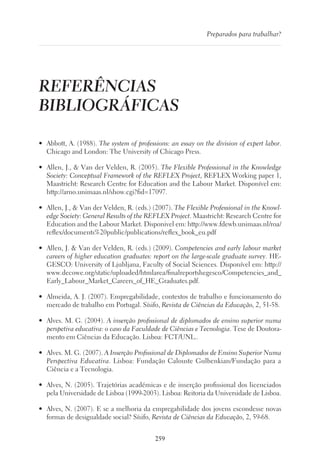 259
Preparados para trabalhar?
REFERÊNCIAS
BIBLIOGRÁFICAS
•	 Abbott, A. (1988). The system of professions: an essay on the division of expert labor.
Chicago and London: The University of Chicago Press.
•	 Allen, J.,  Van der Velden, R. (2005). The Flexible Professional in the Knowledge
Society: Conceptual Framework of the REFLEX Project, REFLEX Working paper 1,
Maastricht: Research Centre for Education and the Labour Market. Disponível em:
http://arno.unimaas.nl/show.cgi?fid=17097.
•	 Allen, J.,  Van der Velden, R. (eds.) (2007). The Flexible Professional in the Knowl-
edge Society: General Results of the REFLEX Project. Maastricht: Research Centre for
Education and the Labour Market. Disponivel em: http://www.fdewb.unimaas.nl/roa/
reflex/documents%20public/publications/reflex_book_eu.pdf
•	 Allen, J.  Van der Velden, R. (eds.) (2009). Competencies and early labour market
careers of higher education graduates: report on the large-scale graduate survey. HE-
GESCO: University of Ljubljana, Faculty of Social Sciences. Disponível em: http://
www.decowe.org/static/uploaded/htmlarea/finalreportshegesco/Competencies_and_
Early_Labour_Market_Careers_of_HE_Graduates.pdf.
•	 Almeida, A. J. (2007). Empregabilidade, contextos de trabalho e funcionamento do
mercado de trabalho em Portugal. Sísifo, Revista de Ciências da Educação, 2, 51‑58.
•	 Alves. M. G. (2004). A inserção profissional de diplomados de ensino superior numa
perspetiva educativa: o caso da Faculdade de Ciências e Tecnologia. Tese de Doutora-
mento em Ciências da Educação. Lisboa: FCT/UNL..
•	 Alves. M. G. (2007). A Inserção Profissional de Diplomados de Ensino Superior Numa
Perspectiva Educativa. Lisboa: Fundação Calouste Gulbenkian/Fundação para a
Ciência e a Tecnologia.
•	 Alves, N. (2005). Trajetórias académicas e de inserção profissional dos licenciados
pela Universidade de Lisboa (1999-2003). Lisboa: Reitoria da Universidade de Lisboa.
•	 Alves, N. (2007). E se a melhoria da empregabilidade dos jovens escondesse novas
formas de desigualdade social? Sísifo, Revista de Ciências da Educação, 2, 59-68.
 