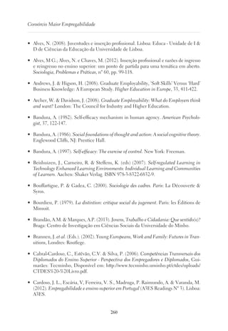 260
Consórcio Maior Empregabilidade
•	 Alves, N. (2008). Juventudes e inserção profissional. Lisboa: Educa - Unidade de I 
D de Ciências da Educação da Universidade de Lisboa.
•	 Alves, M G.; Alves, N. e Chaves, M. (2012). Inserção profissional e razões de ingresso
e reingresso no ensino superior: um ponto de partida para uma temática em aberto.
Sociologia, Problemas e Práticas, nº 60, pp. 99-118.
•	 Andrews, J.  Higson, H. (2008). Graduate Employability, ‘Soft Skills’ Versus ‘Hard’
Business Knowledge: A European Study. Higher Education in Europe, 33, 411-422.
•	 Archer, W.  Davidson, J. (2008). Graduate Employability: What do Employers think
and want? London: The Council for Industry and Higher Education.
•	 Bandura, A. (1982). Self-efficacy mechanism in human agency. American Psycholo-
gist, 37, 122-147.
•	 Bandura, A. (1986). Social foundations of thought and action: A social cognitive theory.
Englewood Cliffs, NJ: Prentice Hall.
•	 Bandura, A. (1997). Self-efficacy: The exercise of control. New York: Freeman.
•	 Beishuizen, J., Carneiro, R.  Steffens, K. (eds) (2007). Self-regulated Learning in
Technology Enhanced Learning Environments: Individual Learning and Communities
of Learners. Aachen: Shaker Verlag. ISBN 978-3-8322-6832-9.
•	 Bouffartigue, P.  Gadea, C. (2000). Sociologie des cadres. Paris: La Découverte 
Syros.
•	 Bourdieu, P. (1979). La distintion: critique social du jugement. Paris: les Éditions de
Mimuit.
•	 Brandão, A.M.  Marques, A.P. (2013). Jovens, Trabalho e Cidadania: Que sentido(s)?
Braga: Centro de Investigação em Ciências Sociais da Universidade do Minho.
•	 Brannen, J. et al. (Eds.). (2002). Young Europeans, Work and Family: Futures in Tran-
sitions, Londres: Routlege.
•	 Cabral-Cardoso, C., Estêvão, C.V.  Silva, P. (2006). Competências Transversais dos
Diplomados do Ensino Superior - Perspectiva dos Empregadores e Diplomados, Gui-
marães: Tecminho, Disponível em: http://www.tecminho.uminho.pt/ctdes/uploads/
CTDES%20-%20Livro.pdf.
•	 Cardoso, J. L., Escária, V, Ferreira, V. S., Madruga, P. Raimundo, A.  Varanda, M.
(2012). Empregabilidade e ensino superior em Portugal (A3ES Readings Nº 3). Lisboa:
A3ES.
 