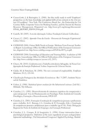 262
Consórcio Maior Empregabilidade
•	 Casner-Lotto, J.  Barrington, L. (2006). Are they really ready to work? Employers’
perspectives on the basic knowledge and applied skills of new entrants to the 21st cen-
tury US workforce”. New York: The Conference Board, Inc., the Partnership for 21st
Century Skills, Corporate Voices for Working Families, and the Society for Human
Resource Management, Disponível em: http://www.p21.org/storage/documents/
FINAL_REPORT_PDF09-29-06.pdf.
•	 Castells, M. (2003). A era da informação. Lisboa: Fundação Calouste Gulbenkian.
•	 Cavaco, C. (2002). Aprender Fora da Escola - Percursos de Formação Experiencial.
Lisboa: Educa.
•	 CEDEFOP (2008). Future Skills Needs in Europe. Medium-Term Forecast. Synthe-
sis Report. Luxemburgo: Office for Official Publications of the European Communi-
ties, disponível em: http://www.cedefop.europa.eu/EN/Files/4078_en.pdf.
•	 CEDEFOP (2008).Terminology of Education and Training Policy. A selection of 100
key terms. Luxembourg: Ofﬁce for Ofﬁcial Publications of the European Communi-
ties. http://www.cedefop.europa.eu (acesso a 02, 2013).
•	 Chaves, M. (2010). Confrontos com o Trabalho entre Jovens Advogados. As Novas Con-
figurações da Inserção Profissional. Lisboa: Imprensa de Ciências Sociais.
•	 Clarke, M.  Patrickson, M. (2008). The new covenant of employability. Employee
Relations, 20 (2), 121-141.
•	 Classificação Portuguesa das Atividades Económicas - Rev. 3 (2007). Instituto Nacio-
nal de Estatística.
•	 Cohen, J. (1988). Statistical power analysis for the behavioural sciences (2nd Ed.).
Hillsdale, NJ: Erlbaum.
•	 Coimbra, J. L. (1991). Desenvolvimento de estruturas cognitivas da compreensão e
ação interpessoal. Tese de Doutoramento em Psicologia. Porto: Instituto de Consulta
Psicológica, Formação e Desenvolvimento, FPCE-UP.
•	 Coimbra, J. L. (2001). Formação: Construção de competências pessoais e profissionais
para o trabalho. In C. Borrego, J. L. Coimbra  D. Fernandes (Eds.), Construção
de competências pessoais e profissionais para o trabalho (pp.47-56). Porto: Delegação
Regional do Norte do Instituto do Emprego e da Formação Profissional.
•	 Coimbra, J. L., Campos, B.  Imaginário, L. (1994). Career intervention from a
psychological perspective: Definition of the main ingredients of naan ecological-deve-
lopmental methodology. 23rd International Congresso f Applied Psychology, Madrid.
 