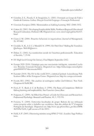 263
Preparados para trabalhar?
•	 Coimbra, J. L., Parada, F.  Imaginário, L. (2001). Formação ao Longo da Vida e
Gestão de Carreiras. Lisboa: Direção Geral do Emprego e Formação Profissional.
•	 Comissão Europeia (2000). Memorandum on Lifelong Learning. SEC (2000) 1832.
•	 Cotton, K. (2001). Developing Employability Skills, Northwest Regional Educational
Research Laboratory, Portland, OR, Disponível em: www.nwrel.org/scpd/sirs/8/c015.
html
•	 Crant, J. M. (2000). Proactive behaviour in organizations. Journal of Management,
26, 435-462.
•	 Crysdale, S., K., A. J. C. e Mandell, N. (1999). On Their Own? Making the Transition.
Quebeque: McGill-Queen´s.
•	 Dubar, C. (2001). La construction sociale de l’insertion professionnelle. Éducation
et Sociétés, 7, 23-36.
•	 EU High Level Group On Literacy, Final Report, September 2012.
•	 Europa 2020 (2010). Estratégia para um crescimento inteligente, sustentável inclu-
sivo. Bruxelas: Comissão Europeia. Disponível em: https://infoeuropa.eurocid.pt/re-
gisto/000043517/documento/0001/
•	 Eurostat (2014). The EU in the world 2014: a statistical portrait. Luxembourg: Pub-
lications Office of the European Union. Disponível em: http://ec.europa.eu/eurosta
•	 Everitt, B.S. (1992). The analysis of contingency tables (2nd Edition). New York:
Chapman  Hall/CRC.
•	 Evers, F. T., Rush, J. C.  Berdrow, I. (1998). The Bases of Competence: Skills for
lifelong learning and employability. San Francisco: Jossey-Bass.
•	 Ferguson, C. (2009). An Effect Size Primer: a Guide for Clinicians and Researchers.
Professional Psychology: Research and Practice, 40, 5, 532-538.
•	 Ferreira, V. (2004). Entrevistas focalizadas de grupo: Roteiro da sua utilização
numa pesquisa sobre o trabalho nos escritórios, Atas dos ateliers do Vº Congresso
Português de Sociologia. Disponível em: http://www.aps.pt/cms/docs_prv/docs/DPR-
46291f9a72c00_1.pdf (acesso a 05 de 2013).
•	 Field, A. P. (2005). Discovering statistics using SPSS (2nd
Ed.). London: Sage Publica-
tions.
 