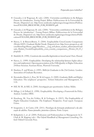 265
Preparados para trabalhar?
•	 Gonzalez, J.  Wagenaar, R. (eds.) (2008). Universities contribution to the Bologna
Process An introduction, Tuning Project. Bilbao: Publicaciones de la Universidad de
Deusto, Disponível em: http://www.unideusto.org/tuningeu/images/stories/Publica-
tions/ENGLISH_BROCHURE_FOR_WEBSITE.pdf.
•	 Gonzalez, J.  Wagenaar, R. (eds.) (2008). “Universities contribution to the Bologna
Process An introduction”, Tuning Project, Bilbao: Publicaciones de la Universidad
de Deusto, Disponível em: http://www.unideusto.org/tuningeu/images/stories/Publi-
cations/ENGLISH_BROCHURE_FOR_WEBSITE.pdf.
•	 Harvey, L.  Bowers-Brown, T. (2004). Employability Cross-Country Comparisons
(Winter 04/05). Graduate Market Trends. Disponível em: http://www.prospects.ac.uk/
cms/ShowPage/Home_page/Members___Log_in/Labour_market_information/Grad-
uate_Market_Trends/Employability_cross_country_comparisons__Winter_04_05_/
p!epmjli.
•	 Hatzfeld, H. (1998). Construire des nouvelles légitimités en travail social. Paris: Dunod.
•	 Harvey, L. (1999). Employability: Developing the relationship between higher educa-
tion and employment. Opening presentation at the Fifth Quality in Higher Education
24-Hour Seminar, Scarman House, Warwick University.
•	 Hawkins, P. and Winter, J. (1995). Skills for Graduates in the 21st Century. London:
Association of Graduate Recruiters.
•	 Hernández-March, J., Peso, M. M.  Leguey, S. (2009). Graduates Skills and Higher
Education: The employers’ perspective. Tertiary Education and Management, 15,
1-16.
•	 Hill, M. M.,  Hill, A. (2000). Investigação por questionário. Lisboa: Sílabo.
•	 Hillage, J.  Pollard, E. (1998). Employability: Developing a Framework for Policy
Analysis. London: DfEE.
•	 Humburg, M., Van der Velden, R.  Verhagen, A. (2013). The Employability of
Higher Education Graduates: The Employers’ Perspective. Final report. European
Union.
•	 Imaginário, L.  Castro, J.M. (2011). Psicologia da formação profissional e da edu-
cação de adultos. Passos passados, presentes e futuros. Porto: Livpsic.
•	 Kirkpatrick, I., et. al. (2009). Professions and Professionalism in Management. In T.
Clark  M. Kipping (eds.). The Oxford Handbook of Management Consulting. Ox-
ford: Oxford University Press.
 
