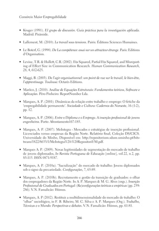 266
Consórcio Maior Empregabilidade
•	 Kruger (1991). El grupo de discusión. Guía práctica para la investigación aplicada.
Madrid: Pirámide.
•	 Lallement, M. (2010). Le travail sous tensions. Pairis: Éditions Sciences Humaines.
•	 Le Boterf, G. (1994). De La compétence: essai sur un attracteur étrange. Paris: Editions
d´Organisation.
•	 Levine, T.R.  Hullett, C.R. (2002). Eta Squared, Partial Eta Squared, and Misreport-
ing of Effect Size in Communication Research. Human Communication Research,
28, 4, 612-625.
•	 Maggi, B. (2003). De l’agir organisationnel: um point de vue sur le travail, le bien-être,
l’apprentissage. Toulouse: Octarès Editions.
•	 Marôco, J. (2010). Análise de Equações Estruturais: Fundamentos teóricos, Software e
Aplicações. Pêro Pinheiro: ReportNumber Lda.
•	 Marques, A. P. (2001). Dinâmicas da relação entre trabalho e emprego: O fetiche da
‘empregabilidade permanente’. Sociedade e Cultura: Cadernos do Noroeste, 16 (1-2),
pp. 12.
•	 Marques, A. P. (2006). Entre o Diploma e o Emprego. A inserção profissional de jovens
engenheiros. Porto: Afrontamento167-185.
•	 Marques, A. P. (2007). MeIntegra - Mercados e estratégias de inserção profissional.
Licenciados versus empresas da Região Norte. Relatório final, Coleção DS/CICS.
Universidade do Minho, Disponível em: http://repositorium.sdum.uminho.pt/bits-
tream/1822/8633/1/MeIntegra%20-%20RepositoriUM.pdf.
•	 Marques A. P. (2009). Novas legitimidades de segmentação do mercado de trabalho
de jovens diplomados, In Revista Portuguesa de Educação [online], vol.22, n.2, pp.
85-115. ISSN 0871-9187.
•	 Marques, A. P. (2010a). “Sacralização” do mercado de trabalho: Jovens diplomados
sob o signo da precariedade. Configurações, 7, 65-89.
•	 Marques, A. P. (2010b). Recrutamento e gestão da transição de graduados: o olhar
dos empregadores da Região Norte. In A. P. Marques  M. G. Alves (orgs.). Inserção
Profissional de Graduados em Portugal: (Re)configurações teóricas e empíricas (pp. 259-
286). V.N. Famalicão: Húmus.
•	 Marques, A. P (2012). Restituir a multidimensionalidade do mercado de trabalho: O
“olhar” sociológico, in F. B. Ribeiro, M. C. Silva e A. P. Marques (Org.). Trabalho,
Técnicas e o Mundo: Perspectivas e debates. V.N. Famalicão: Húmus, pp. 61-81.
 